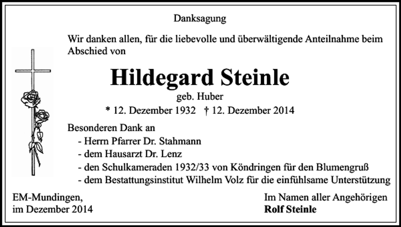 <p>Danksagung<br />Wir danken allen, für die liebevolle und überwältigende Anteilnahme beim<br />Abschied von</p><p>Hildegard Steinle</p><p>geb. Huber<br />* 12. Dezember 1932 † 12. Dezember 2014<br />Besonderen Dank an<br />- Herrn Pfarrer Dr. Stahmann<br />- dem Hausarzt Dr. Lenz<br />- den Schulkameraden 1932/33 von Köndringen für den Blumengruß<br />- dem Bestattungsinstitut Wilhelm Volz für die einfühlsame Unterstützung<br />EM-Mundingen,<br />im Dezember 2014</p><p>Im Namen aller Angehörigen<br />Rolf Steinle</p>