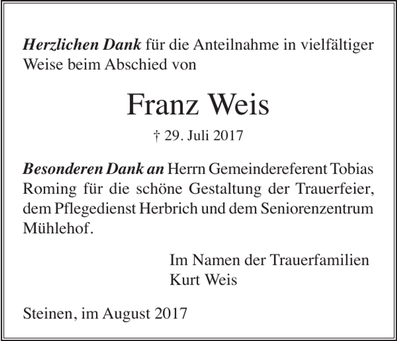 <p>Herzlichen Dank für die Anteilnahme in vielfältiger<br />Weise beim Abschied von</p><p>Franz Weis<br />† 29. Juli 2017</p><p>Besonderen Dank an Herrn Gemeindereferent Tobias<br />Roming für die schöne Gestaltung der Trauerfeier,<br />dem Pflegedienst Herbrich und dem Seniorenzentrum<br />Mühlehof.<br />Im Namen der Trauerfamilien<br />Kurt Weis<br />Steinen, im August 2017</p>