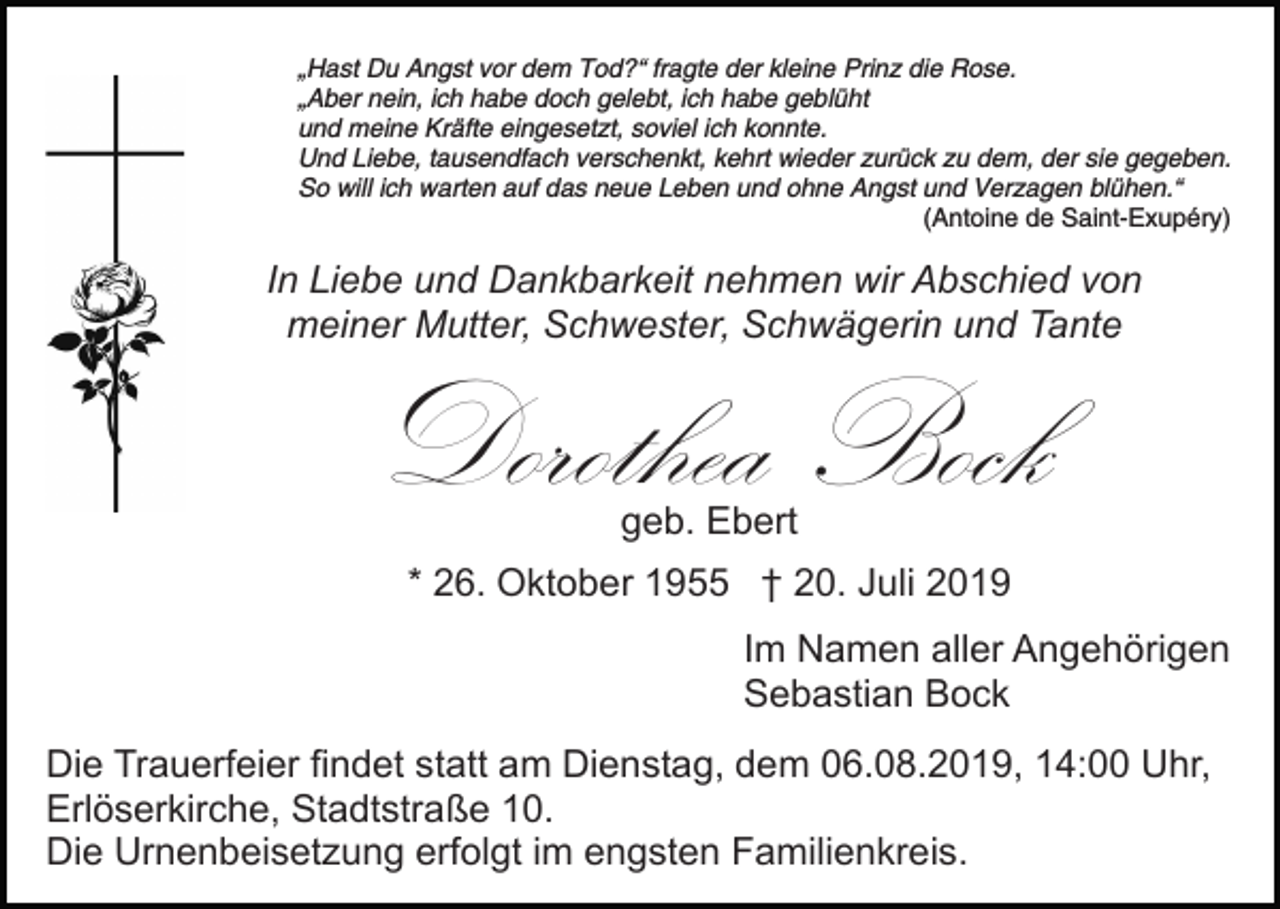 <p>„Hast Du Angst vor dem Tod?“ fragte der kleine Prinz die Rose.<br />„Aber nein, ich habe doch gelebt, ich habe geblüht<br />und meine Kräfte eingesetzt, soviel ich konnte.<br />Und Liebe, tausendfach verschenkt, kehrt wieder zurück zu dem, der sie gegeben.<br />So will ich warten auf das neue Leben und ohne Angst und Verzagen blühen.“<br />(Antoine de Saint-Exupéry)</p><p>In Liebe und Dankbarkeit nehmen wir Abschied von<br />Bild einfügen meiner Mutter, Schwester, Schwägerin und Tante</p><p>Dorothea Bock<br />geb. Ebert</p><p>* 26. Oktober 1955 † 20. Juli 2019<br />Im Namen aller Angehörigen<br />Sebastian Bock<br />Die Trauerfeier findet statt am Dienstag, dem 06.08.2019, 14:00 Uhr,<br />Erlöserkirche, Stadtstraße 10.<br />Die Urnenbeisetzung erfolgt im engsten Familienkreis.</p>