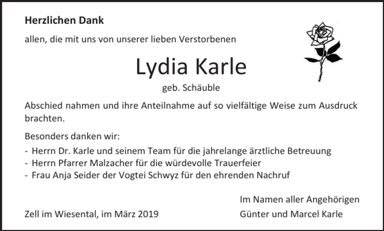 <p>Herzlichen Dank<br />allen, die mit uns von unserer lieben Verstorbenen</p><p>Lydia Karle<br />geb. Schäuble<br />Abschied nahmen und ihre Anteilnahme auf so vielfältige Weise zum Ausdruck<br />brachten.<br />Besonders danken wir:<br />- Herrn Dr. Karle und seinem Team für die jahrelange ärztliche Betreuung<br />- Herrn Pfarrer Malzacher für die würdevolle Trauerfeier<br />- Frau Anja Seider der Vogtei Schwyz für den ehrenden Nachruf</p><p>Zell im Wiesental, im März 2019</p><p>Im Namen aller Angehörigen<br />Günter und Marcel Karle</p>