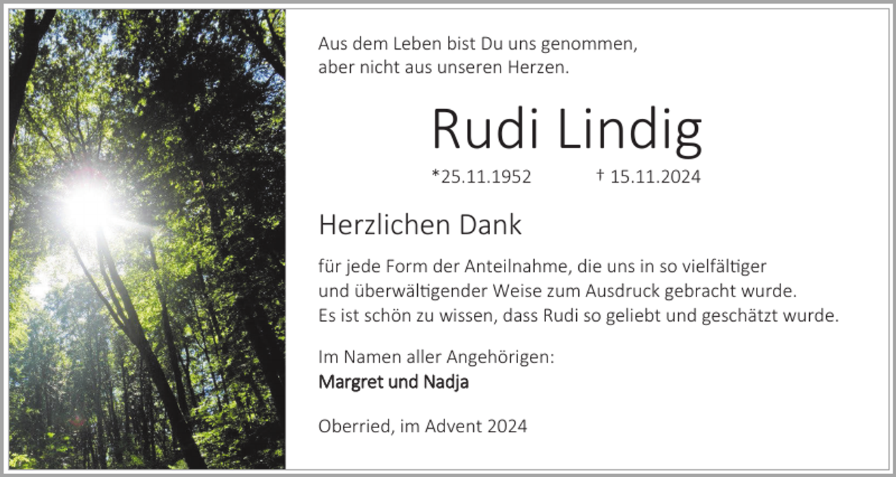 <p>Aus dem Leben bist Du uns genommen,<br />aber nicht aus unseren Herzen.</p><p>Rudi Lindig<br />*25.11.1952</p><p>† 15.11.2024</p><p>Herzlichen Dank<br />für jede Form der Anteilnahme, die uns in so vielfältiger<br />und überwältigender Weise zum Ausdruck gebracht wurde.<br />Es ist schön zu wissen, dass Rudi so geliebt und geschätzt wurde.<br />Im Namen aller Angehörigen:<br />Margret und Nadja</p><p>Oberried, im Advent 2024</p>