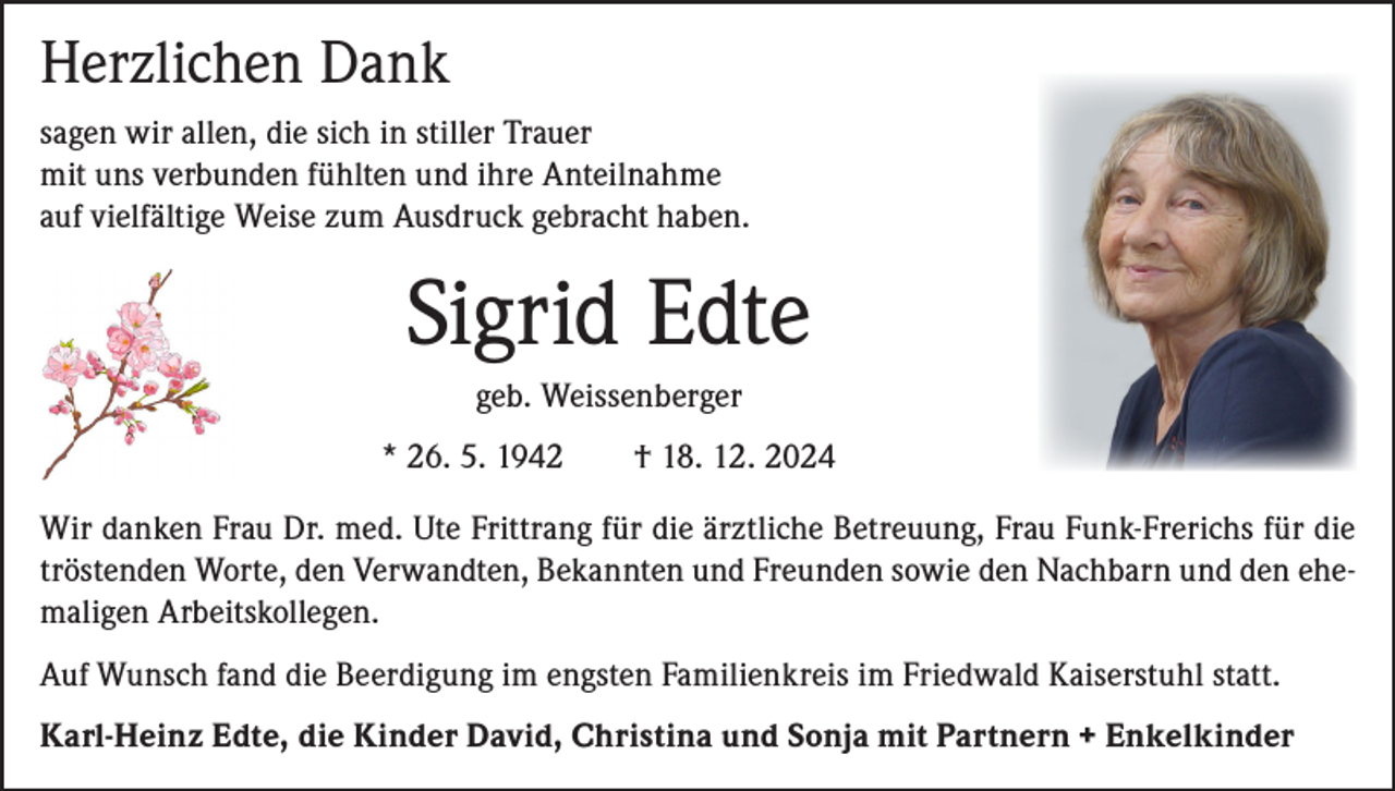 <p>Herzlichen Dank<br />sagen wir allen, die sich in stiller Trauer<br />mit uns verbunden fühlten und ihre Anteilnahme<br />auf vielfältige Weise zum Ausdruck gebracht haben.</p><p>Sigrid Edte<br />geb. Weissenberger<br />* 26. 5. 1942 † 18. 12. 2024<br />Wir danken Frau Dr. med. Ute Frittrang für die ärztliche Betreuung, Frau Funk-Frerichs für die<br />tröstenden Worte, den Verwandten, Bekannten und Freunden sowie den Nachbarn und den ehemaligen Arbeitskollegen.<br />Auf Wunsch fand die Beerdigung im engsten Familienkreis im Friedwald Kaiserstuhl statt.<br />Karl-Heinz Edte, die Kinder David, Christina und Sonja mit Partnern + Enkelkinder</p>