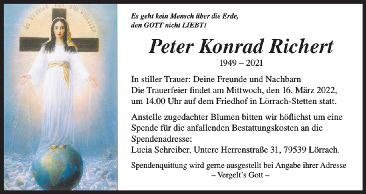 <p>Es geht kein Mensch über die Erde,<br />den GOTT nicht LIEBT!</p><p>Peter Konrad Richert<br />1949 – 2021<br />In stiller Trauer: Deine Freunde und Nachbarn<br />Die Trauerfeier findet am Mittwoch, den 16. März 2022,<br />um 14.00 Uhr auf dem Friedhof in Lörrach-Stetten statt.<br />Anstelle zugedachter Blumen bitten wir höflichst um eine<br />Spende für die anfallenden Bestattungskosten an die<br />Spendenadresse:<br />Lucia Schreiber, Untere Herrenstraße 31, 79539 Lörrach.<br />Spendenquittung wird gerne ausgestellt bei Angabe ihrer Adresse<br />– Vergelt’s Gott –</p>