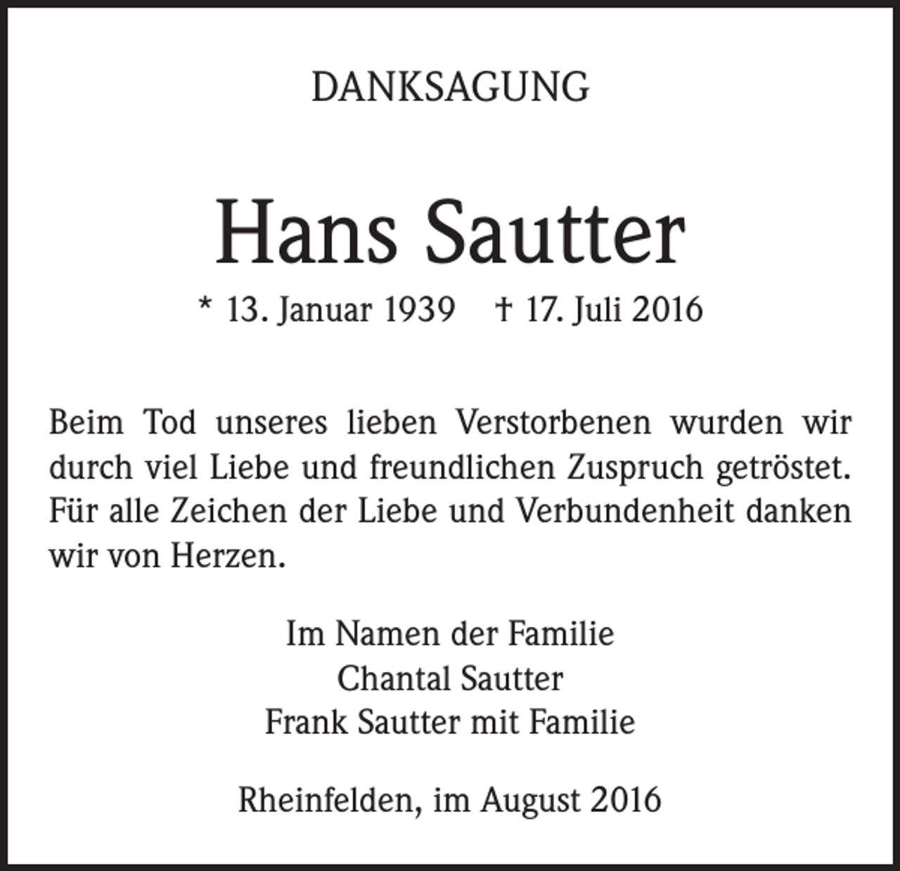 <p>DANKSAGUNG</p><p>Hans Sautter<br />* 13. Januar 1939 † 17. Juli 2016<br />Beim Tod unseres lieben Verstorbenen wurden wir<br />durch viel Liebe und freundlichen Zuspruch getröstet.<br />Für alle Zeichen der Liebe und Verbundenheit danken<br />wir von Herzen.<br />Im Namen der Familie<br />Chantal Sautter<br />Frank Sautter mit Familie<br />Rheinfelden, im August 2016</p>