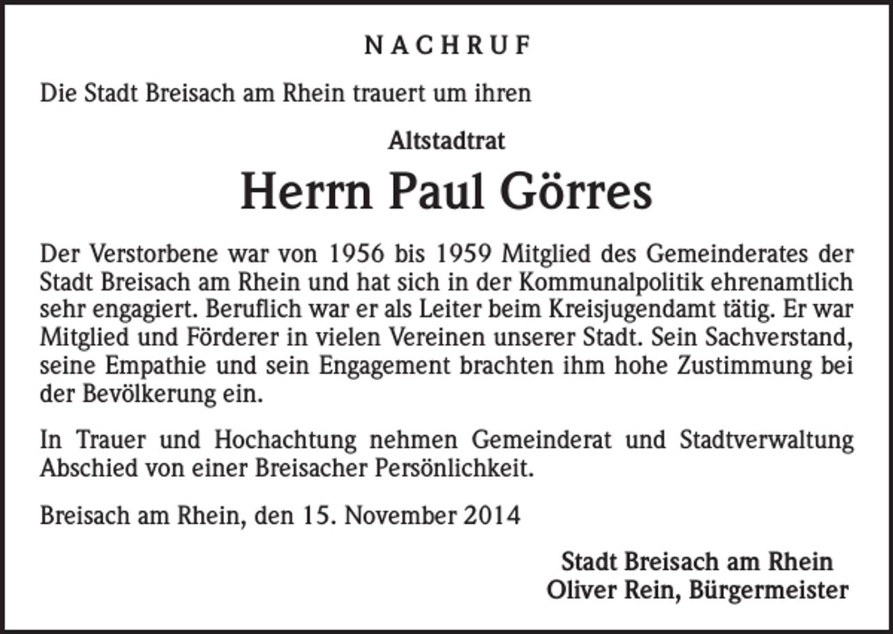 <p>NACHRUF<br />Die Stadt Breisach am Rhein trauert um ihren<br />Altstadtrat</p><p>Herrn Paul Görres<br />Der Verstorbene war von 1956 bis 1959 Mitglied des Gemeinderates der<br />Stadt Breisach am Rhein und hat sich in der Kommunalpolitik ehrenamtlich<br />sehr engagiert. Beruflich war er als Leiter beim Kreisjugendamt tätig. Er war<br />Mitglied und Förderer in vielen Vereinen unserer Stadt. Sein Sachverstand,<br />seine Empathie und sein Engagement brachten ihm hohe Zustimmung bei<br />der Bevölkerung ein.<br />In Trauer und Hochachtung nehmen Gemeinderat und Stadtverwaltung<br />Abschied von einer Breisacher Persönlichkeit.<br />Breisach am Rhein, den 15. November 2014</p><p>Stadt Breisach am Rhein<br />Oliver Rein, Bürgermeister</p>
