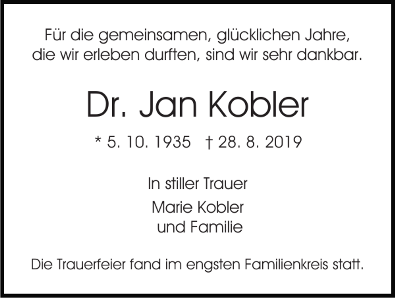 <p>Für die gemeinsamen, glücklichen Jahre,<br />die wir erleben durften, sind wir sehr dankbar.</p><p>Dr. Jan Kobler<br />* 5. 10. 1935 † 28. 8. 2019<br />In stiller Trauer<br />Marie Kobler<br />und Familie<br />Die Trauerfeier fand im engsten Familienkreis statt.</p>