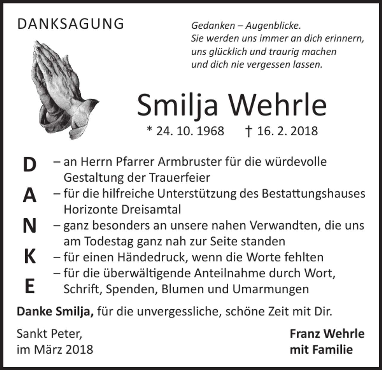<p>DANKSAGUNG</p><p>edanken – Augenblicke.<br />G<br />Sie werden uns immer an dich erinnern,<br />uns glücklich und traurig machen<br />und dich nie vergessen lassen.</p><p>Smilja Wehrle<br />* 24. 10. 1968 † 16. 2. 2018</p><p>D<br />A<br />N<br />K<br />E</p><p>– an Herrn Pfarrer Armbruster für die würdevolle<br />Gestaltung der Trauerfeier<br />– für die hilfreiche Unterstützung des Bestattungshauses<br />Horizonte Dreisamtal<br />– ganz besonders an unsere nahen Verwandten, die uns<br />am Todestag ganz nah zur Seite standen<br />– für einen Händedruck, wenn die Worte fehlten<br />– für die überwältigende Anteilnahme durch Wort,<br />Schrift, Spenden, Blumen und Umarmungen</p><p>Danke Smilja, für die unvergessliche, schöne Zeit mit Dir.<br />Sankt Peter,<br />im März 2018</p><p>Franz Wehrle<br />mit Familie</p>