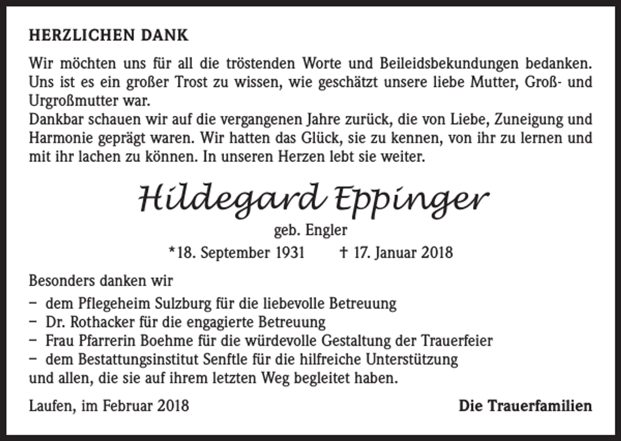 <p>HERZLICHEN DANK<br />Wir möchten uns für all die tröstenden Worte und Beileidsbekundungen bedanken.<br />Uns ist es ein großer Trost zu wissen, wie geschätzt unsere liebe Mutter, Groß- und<br />Urgroßmutter war.<br />Dankbar schauen wir auf die vergangenen Jahre zurück, die von Liebe, Zuneigung und<br />Harmonie geprägt waren. Wir hatten das Glück, sie zu kennen, von ihr zu lernen und<br />mit ihr lachen zu können. In unseren Herzen lebt sie weiter.</p><p>Hildegard Eppinger<br />geb. Engler<br />*18. September 1931 † 17. Januar 2018<br />Besonders danken wir<br />– dem Pflegeheim Sulzburg für die liebevolle Betreuung<br />– Dr. Rothacker für die engagierte Betreuung<br />– Frau Pfarrerin Boehme für die würdevolle Gestaltung der Trauerfeier<br />– dem Bestattungsinstitut Senftle für die hilfreiche Unterstützung<br />und allen, die sie auf ihrem letzten Weg begleitet haben.<br />Laufen, im Februar 2018</p><p>Die Trauerfamilien</p>