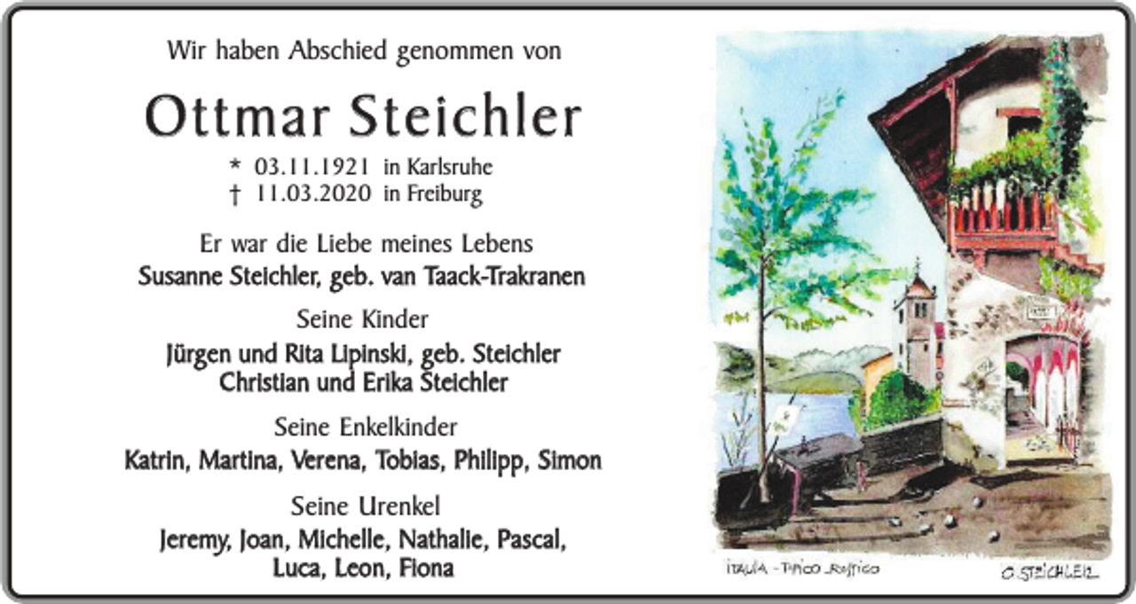 <p>Wir haben Abschied genommen von</p><p>Ottmar Steichler<br />* 03.11.1921 in Karlsruhe<br />† 11.03.2020 in Freiburg</p><p>Er war die Liebe meines Lebens<br />Susanne Steichler, geb. van Taack-Trakranen<br />Seine Kinder<br />Jürgen und Rita Lipinski, geb. Steichler<br />Christian und Erika Steichler<br />Seine Enkelkinder<br />Katrin, Martina, Verena, Tobias, Philipp, Simon</p><p>Seine Urenkel<br />Jeremy, Joan, Michelle, Nathalie, Pascal,<br />Luca, Leon, Fiona</p>