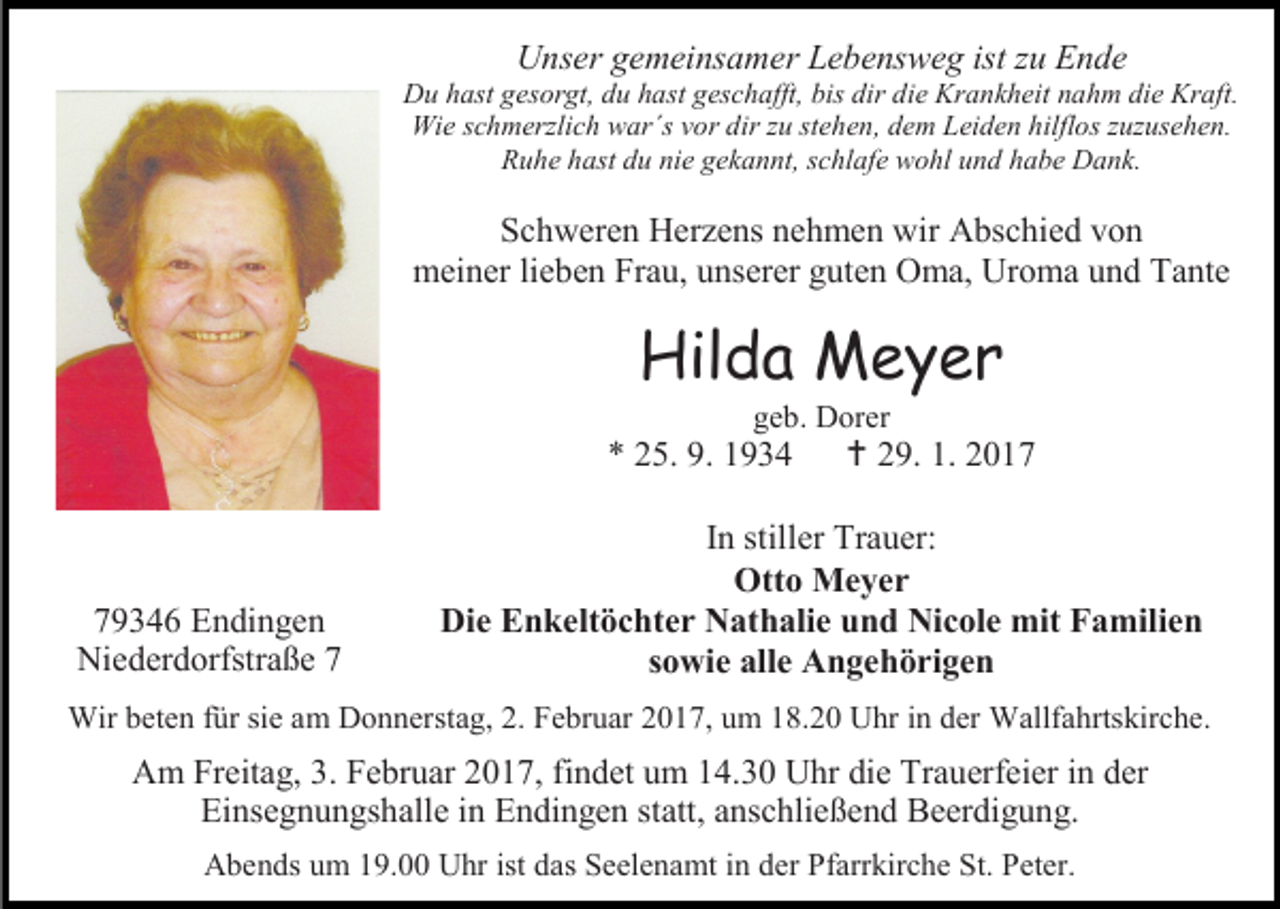 <p>Unser gemeinsamer Lebensweg ist zu Ende</p><p>Du hast gesorgt, du hast geschafft, bis dir die Krankheit nahm die Kraft.<br />Wie schmerzlich war´s vor dir zu stehen, dem Leiden hilflos zuzusehen.<br />Ruhe hast du nie gekannt, schlafe wohl und habe Dank.</p><p>Schweren Herzens nehmen wir Abschied von<br />meiner lieben Frau, unserer guten Oma, Uroma und Tante</p><p>Hilda Meyer<br />geb. Dorer</p><p>* 25. 9. 1934</p><p>79346 Endingen<br />Niederdorfstraße 7</p><p> 29. 1. 2017</p><p>In stiller Trauer:<br />Otto Meyer<br />Die Enkeltöchter Nathalie und Nicole mit Familien<br />sowie alle Angehörigen</p><p>Wir beten für sie am Donnerstag, 2. Februar 2017, um 18.20 Uhr in der Wallfahrtskirche.</p><p>Am Freitag, 3. Februar 2017, findet um 14.30 Uhr die Trauerfeier in der<br />Einsegnungshalle in Endingen statt, anschließend Beerdigung.<br />Abends um 19.00 Uhr ist das Seelenamt in der Pfarrkirche St. Peter.</p>