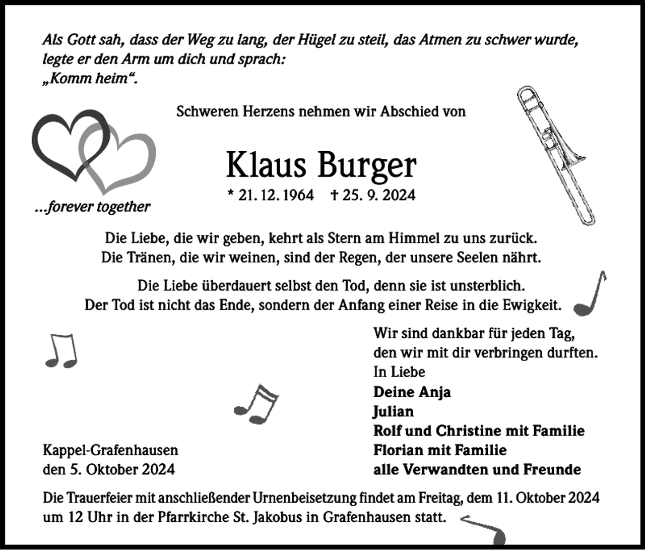 <p>Als Gott sah, dass der Weg zu lang, der Hügel zu steil, das Atmen zu schwer wurde,<br />legte er den Arm um dich und sprach:<br />„Komm heim“.<br />Schweren Herzens nehmen wir Abschied von</p><p>Klaus Burger<br />...forever together</p><p>* 21. 12. 1964 † 25. 9. 2024</p><p>Die Liebe, die wir geben, kehrt als Stern am Himmel zu uns zurück.<br />Die Tränen, die wir weinen, sind der Regen, der unsere Seelen nährt.<br />Die Liebe überdauert selbst den Tod, denn sie ist unsterblich.<br />Der Tod ist nicht das Ende, sondern der Anfang einer Reise in die Ewigkeit.</p><p>Wir sind dankbar für jeden Tag,</p><p>den wir mit dir verbringen durften.</p><p>In Liebe</p><p>Deine Anja<br />Julian</p><p>Rolf und Christine mit Familie<br />Kappel-Grafenhausen<br />Florian mit Familie<br />den 5. Oktober 2024<br />alle Verwandten und Freunde<br />Die Trauerfeier mit anschließender Urnenbeisetzung findet am Freitag, dem 11. Oktober 2024<br />um 12 Uhr in der Pfarrkirche St. Jakobus in Grafenhausen statt.</p>