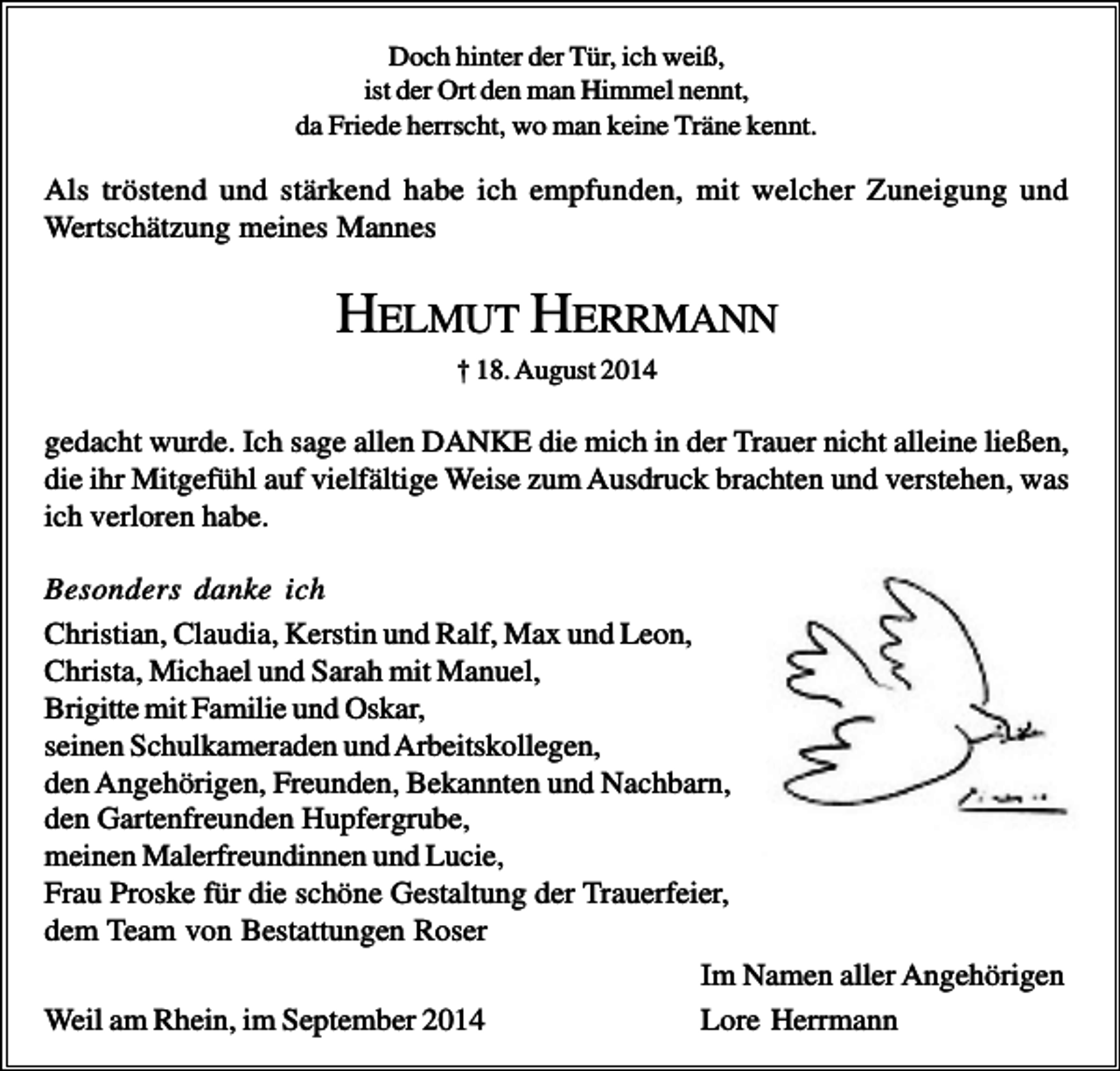 <p>Doch hinter der Tür, ich weiß,<br />ist der Ort den man Himmel nennt,<br />da Friede herrscht, wo man keine Träne kennt.</p><p>Als tröstend und stärkend habe ich empfunden, mit welcher Zuneigung und<br />Wertschätzung meines Mannes</p><p>HELMUT HERRMANN<br />† 18. August 2014</p><p>gedacht wurde. Ich sage allen DANKE die mich in der Trauer nicht alleine ließen,<br />die ihr Mitgefühl auf vielfältige Weise zum Ausdruck brachten und verstehen, was<br />ich verloren habe.<br />Besonders danke ich<br />Christian, Claudia, Kerstin und Ralf, Max und Leon,<br />Christa, Michael und Sarah mit Manuel,<br />Brigitte mit Familie und Oskar,<br />seinen Schulkameraden und Arbeitskollegen,<br />den Angehörigen, Freunden, Bekannten und Nachbarn,<br />den Gartenfreunden Hupfergrube,<br />meinen Malerfreundinnen und Lucie,<br />Frau Proske für die schöne Gestaltung der Trauerfeier,<br />dem Team von Bestattungen Roser<br />Im Namen aller Angehörigen<br />Weil am Rhein, im September 2014<br />Lore Herrmann</p>