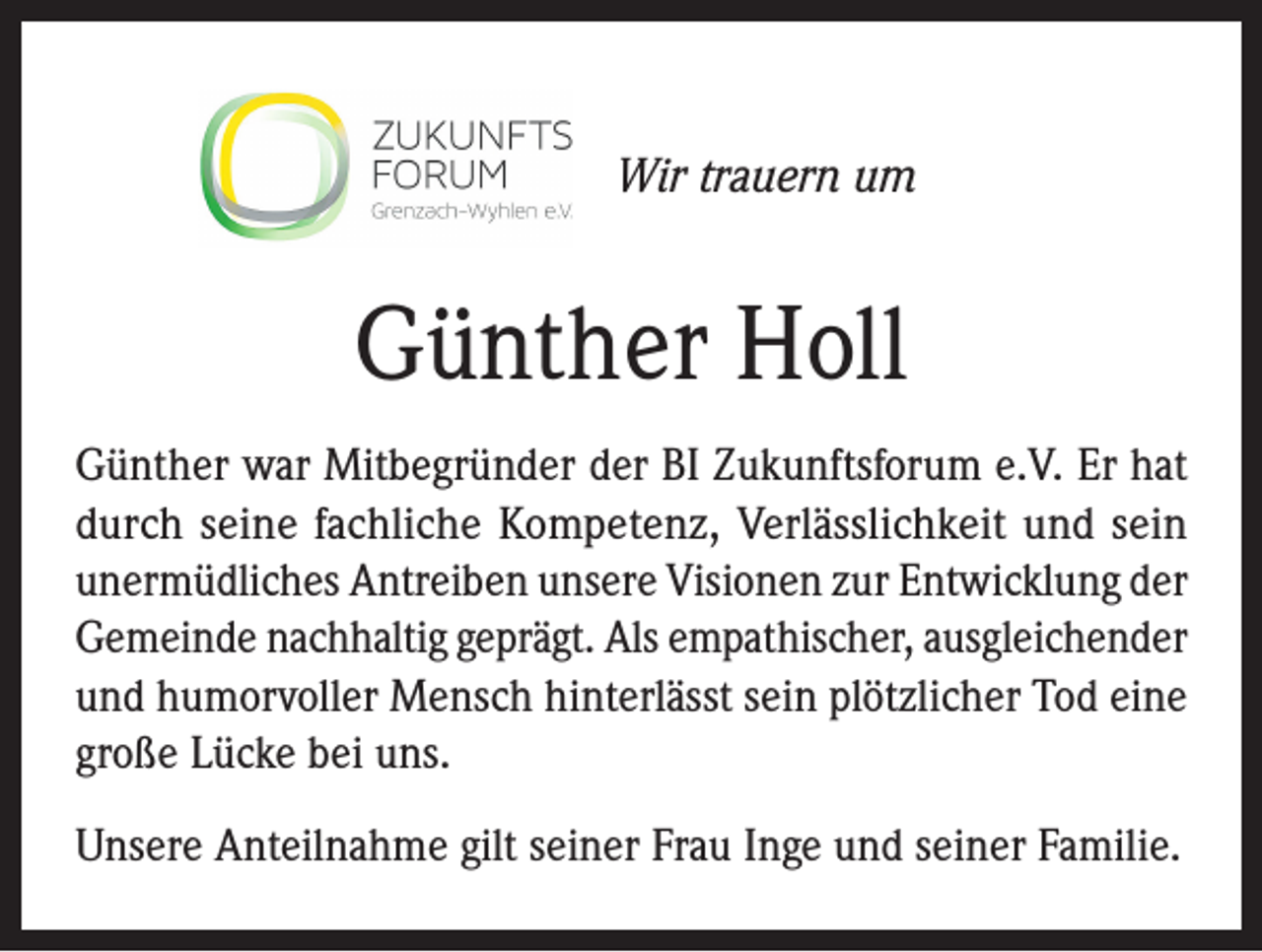 <p>Wir trauern um</p><p>Günther Holl<br />Günther war Mitbegründer der BI Zukunftsforum e.V. Er hat<br />durch seine fachliche Kompetenz, Verlässlichkeit und sein<br />unermüdliches Antreiben unsere Visionen zur Entwicklung der<br />Gemeinde nachhaltig geprägt. Als empathischer, ausgleichender<br />und humorvoller Mensch hinterlässt sein plötzlicher Tod eine<br />große Lücke bei uns.<br />Unsere Anteilnahme gilt seiner Frau Inge und seiner Familie.</p>