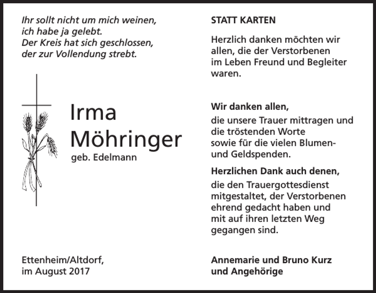 <p>Ihr sollt nicht um mich weinen,<br />ich habe ja gelebt.<br />Der Kreis hat sich geschlossen,<br />der zur Vollendung strebt.</p><p>Irma<br />Möhringer<br />geb. Edelmann</p><p>STATT KARTEN<br />Herzlich danken möchten wir<br />allen, die der Verstorbenen<br />im Leben Freund und Begleiter<br />waren.<br />Wir danken allen,<br />die unsere Trauer mittragen und<br />die tröstenden Worte<br />sowie für die vielen Blumenund Geldspenden.<br />Herzlichen Dank auch denen,<br />die den Trauergottesdienst<br />mitgestaltet, der Verstorbenen<br />ehrend gedacht haben und<br />mit auf ihren letzten Weg<br />gegangen sind.</p><p>Ettenheim/Altdorf,<br />im August 2017</p><p>Annemarie und Bruno Kurz<br />und Angehörige</p>