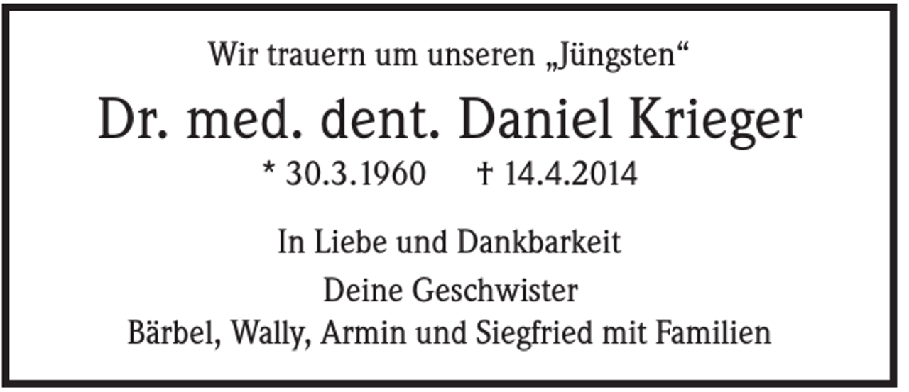 <p>Wir trauern um unseren „Jüngsten“</p><p>Dr. med. dent. Daniel Krieger<br />* 30.3.1960</p><p>† 14.4.2014</p><p>In Liebe und Dankbarkeit<br />Deine Geschwister<br />Bärbel, Wally, Armin und Siegfried mit Familien</p>