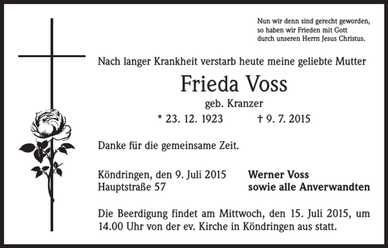 <p>Nun wir denn sind gerecht geworden,<br />so haben wir Frieden mit Gott<br />durch unseren Herrn Jesus Christus.</p><p>Nach langer Krankheit verstarb heute meine geliebte Mutter</p><p>Frieda Voss</p><p>geb. Kranzer<br />* 23. 12. 1923 † 9. 7. 2015<br />Danke für die gemeinsame Zeit.<br />Köndringen, den 9. Juli 2015<br />Hauptstraße 57</p><p>Werner Voss<br />sowie alle Anverwandten</p><p>Die Beerdigung findet am Mittwoch, den 15. Juli 2015, um<br />14.00 Uhr von der ev. Kirche in Köndringen aus statt.</p>