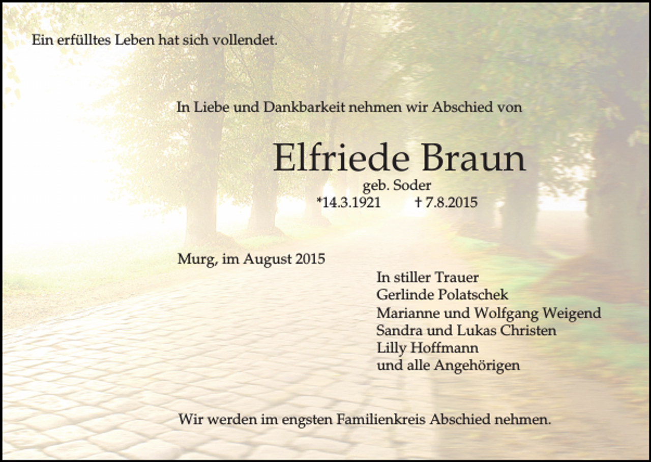 <p>Ein erfülltes Leben hat sich vollendet.</p><p>In Liebe und Dankbarkeit nehmen wir Abschied von</p><p>Elfriede Braun<br />geb. Soder<br />*14.3.1921<br />† 7.8.2015</p><p>Murg, im August 2015<br />In stiller Trauer<br />Gerlinde Polatschek<br />Marianne und Wolfgang Weigend<br />Sandra und Lukas Christen<br />Lilly Hoffmann<br />und alle Angehörigen<br />Wir werden im engsten Familienkreis Abschied nehmen.</p>