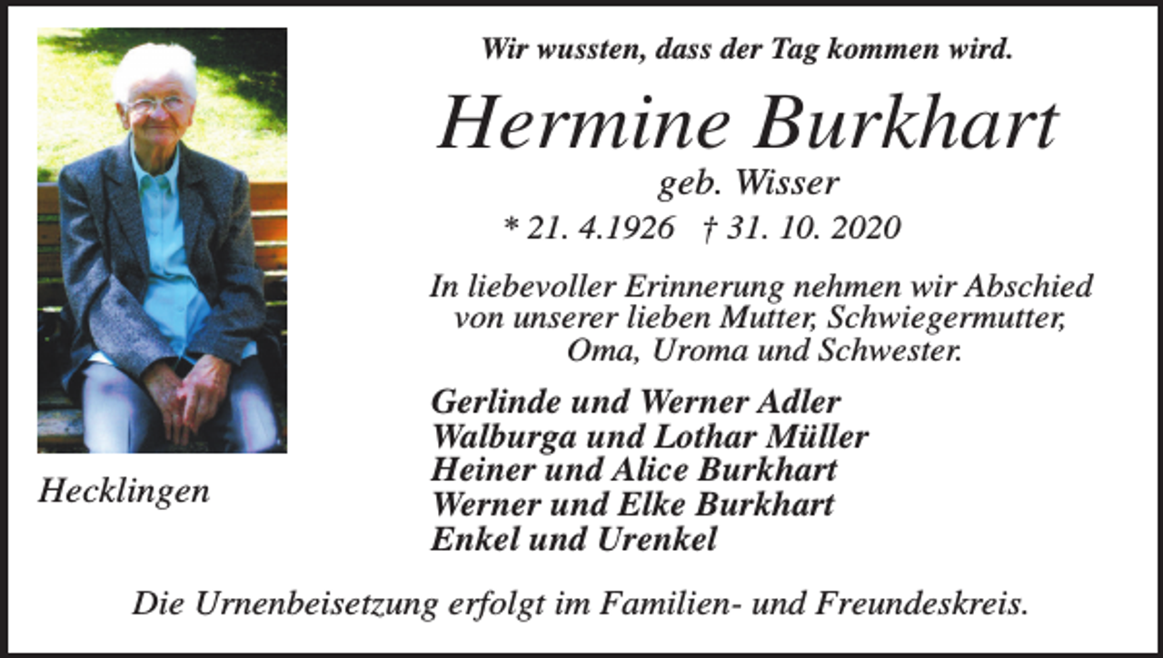 <p>Wir wussten, dass der Tag kommen wird.</p><p>Hermine Burkhart<br />geb. Wisser<br />* 21. 4.1926 † 31. 10. 2020<br />In liebevoller Erinnerung nehmen wir Abschied<br />von unserer lieben Mutter, Schwiegermutter,<br />Oma, Uroma und Schwester.</p><p>Hecklingen</p><p>Gerlinde und Werner Adler<br />Walburga und Lothar Müller<br />Heiner und Alice Burkhart<br />Werner und Elke Burkhart<br />Enkel und Urenkel</p><p>Die Urnenbeisetzung erfolgt im Familien- und Freundeskreis.</p>