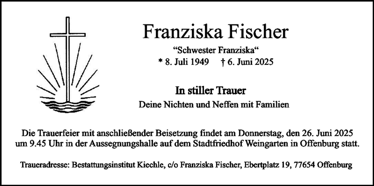<p>Franziska Fischer<br />“Schwester Franziska“<br />* 8. Juli 1949 † 6. Juni 2025</p><p>In stiller Trauer<br />Deine Nichten und Neffen mit Familien<br />Die Trauerfeier mit anschließender Beisetzung findet am Donnerstag, den 26. Juni 2025<br />um 9.45 Uhr in der Aussegnungshalle auf dem Stadtfriedhof Weingarten in Offenburg statt.<br />Traueradresse: Bestattungsinstitut Kiechle, c/o Franziska Fischer, Ebertplatz 19, 77654 Offenburg</p>