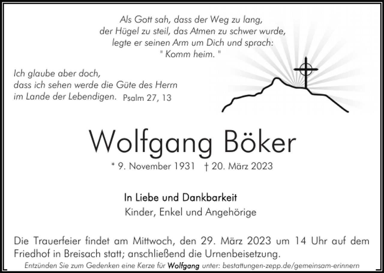 <p>Als Gott sah, dass der Weg zu lang,<br />der Hügel zu steil, das Atmen zu schwer wurde,<br />legte er seinen Arm um Dich und sprach:<br />" Komm heim. "<br />Ich glaube aber doch,<br />dass ich sehen werde die Güte des Herrn<br />im Lande der Lebendigen. Psalm 27, 13</p><p>Wolfgang Böker<br />* 9. November 1931 † 20. März 2023</p><p>Kinder, Enkel und Angehörige<br />Die Trauerfeier findet am Mittwoch, den 29. März 2023 um 14 Uhr auf dem<br />Friedhof in Breisach statt; anschließend die Urnenbeisetzung.<br />Entzünden Sie zum Gedenken eine Kerze für</p><p>unter: bestattungen-zepp.de/gemeinsam-erinnern</p>