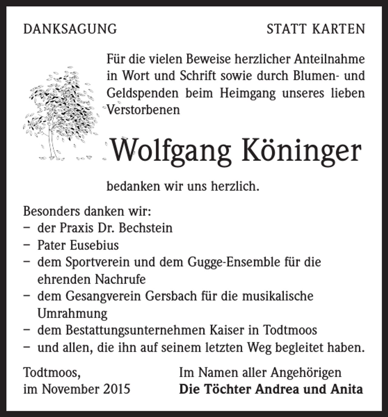 <p>DANKSAGUNG</p><p>STATT KARTEN</p><p>Für die vielen Beweise herzlicher Anteilnahme<br />in Wort und Schrift sowie durch Blumen- und<br />Geldspenden beim Heimgang unseres lieben<br />Verstorbenen</p><p>Wolfgang Köninger<br />bedanken wir uns herzlich.<br />Besonders danken wir:<br />– der Praxis Dr. Bechstein<br />– Pater Eusebius<br />– dem Sportverein und dem Gugge-Ensemble für die<br />ehrenden Nachrufe<br />– dem Gesangverein Gersbach für die musikalische<br />Umrahmung<br />– dem Bestattungsunternehmen Kaiser in Todtmoos<br />– und allen, die ihn auf seinem letzten Weg begleitet haben.<br />Todtmoos,<br />im November 2015</p><p>Im Namen aller Angehörigen<br />Die Töchter Andrea und Anita</p>