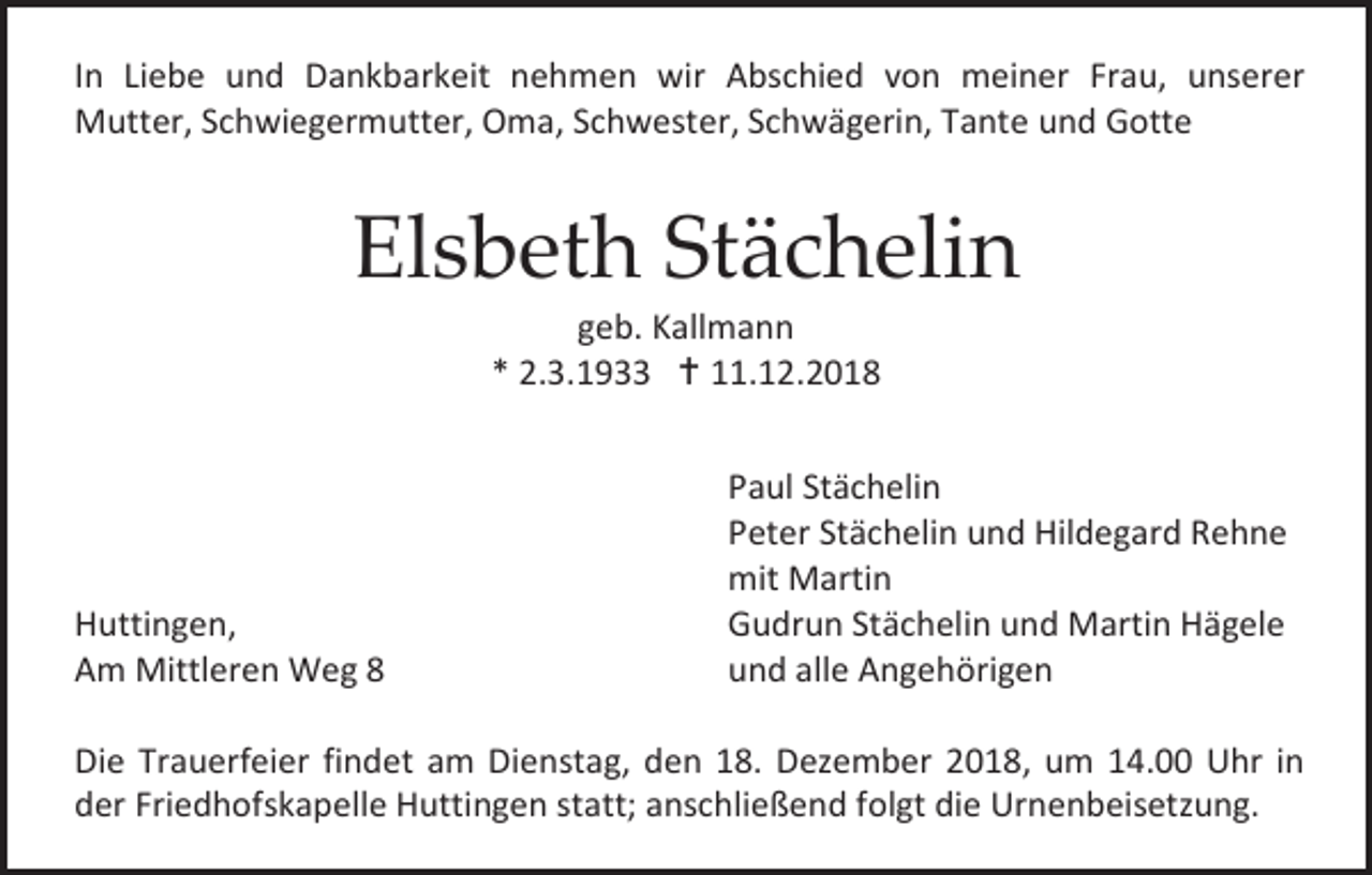 <p>In Liebe und Dankbarkeit nehmen wir Abschied von meiner Frau, unserer<br />Mutter, Schwiegermutter, Oma, Schwester, Schwägerin, Tante und Gotte</p><p>Elsbeth Stächelin<br />geb. Kallmann<br />* 2.3.1933  11.12.2018</p><p>Huttingen,<br />Am Mittleren Weg 8</p><p>Paul Stächelin<br />Peter Stächelin und Hildegard Rehne<br />mit Martin<br />Gudrun Stächelin und Martin Hägele<br />und alle Angehörigen</p><p>Die Trauerfeier findet am Dienstag, den 18. Dezember 2018, um 14.00 Uhr in<br />der Friedhofskapelle Huttingen statt; anschließend folgt die Urnenbeisetzung.</p>