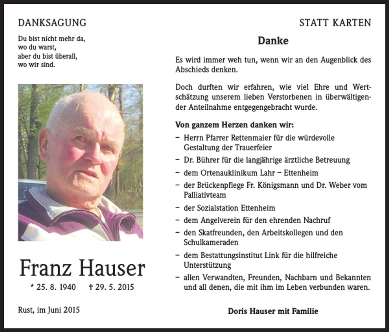 <p>DANKSAGUNG<br />Du bist nicht mehr da,<br />wo du warst,<br />aber du bist überall,<br />wo wir sind.</p><p>STATT KARTEN</p><p>Danke<br />Es wird immer weh tun, wenn wir an den Augenblick des<br />Abschieds denken.<br />Doch durften wir erfahren, wie viel Ehre und Wert­<br />schätzung unserem lieben Verstorbenen in überwältigen­<br />der Anteilnahme entgegengebracht wurde.</p><p>Franz Hauser<br />* 25. 8. 1940 † 29. 5. 2015<br />Rust, im Juni 2015</p><p>Von ganzem Herzen danken wir:<br />– Herrn Pfarrer Rettenmaier für die würdevolle<br />­Gestaltung der Trauerfeier<br />– Dr. Bührer für die langjährige ärztliche Betreuung<br />– dem Ortenauklinikum Lahr – Ettenheim<br />– der Brückenpflege Fr. Königsmann und Dr. Weber vom­<br />Palliativteam<br />– der Sozialstation Ettenheim<br />– dem Angelverein für den ehrenden Nachruf<br />– den Skatfreunden, den Arbeitskollegen und den<br />­Schulkameraden<br />– dem Bestattungsinstitut Link für die hilfreiche<br />Unterstützung<br />– allen Verwandten, Freunden, Nachbarn und Bekannten<br />und all denen, die mit ihm im Leben verbunden waren.<br />Doris Hauser mit Familie</p>