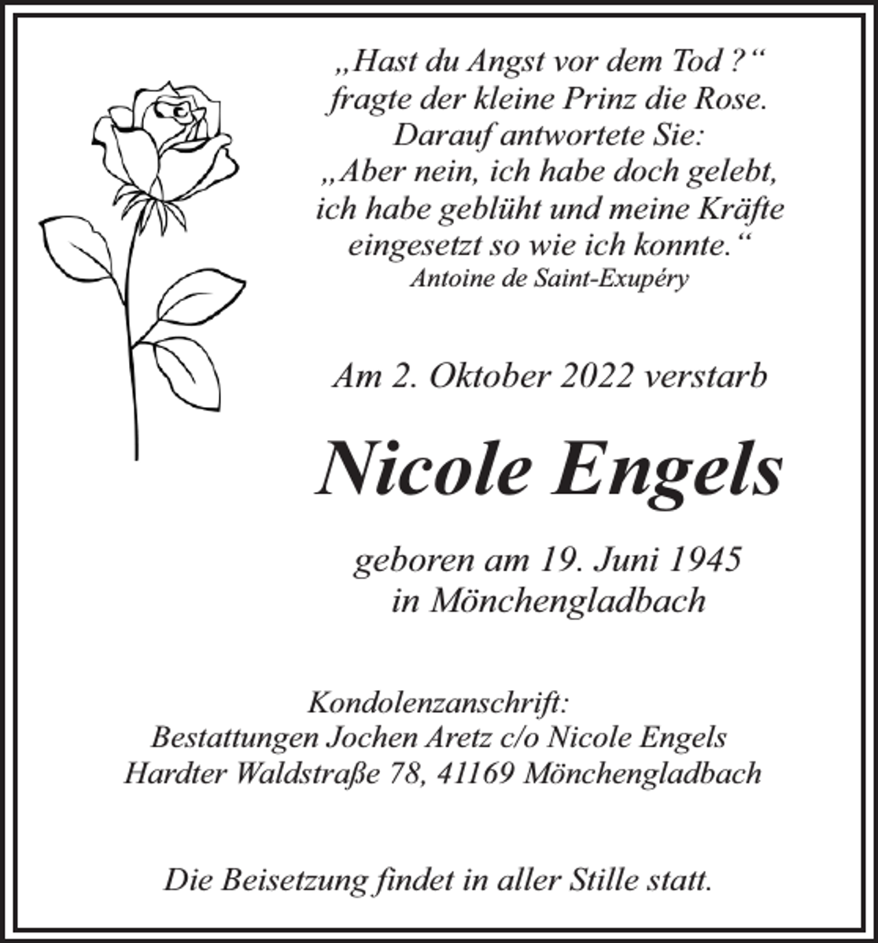 <p>„Hast du Angst vor dem Tod ?“<br />fragte der kleine Prinz die Rose.<br />Darauf antwortete Sie:<br />„Aber nein, ich habe doch gelebt,<br />ich habe geblüht und meine Kräfte<br />eingesetzt so wie ich konnte.“<br />Antoine de Saint-Exupéry</p><p>Am 2. Oktober 2022 verstarb</p><p>Nicole Engels<br />geboren am 19. Juni 1945<br />in Mönchengladbach<br />Kondolenzanschrift:<br />Bestattungen Jochen Aretz c/o Nicole Engels<br />Hardter Waldstraße 78, 41169 Mönchengladbach</p><p>Die Beisetzung findet in aller Stille statt.</p>