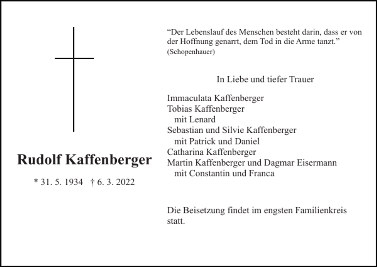 <p>“Der Lebenslauf des Menschen besteht darin, dass er von<br />der Hoffnung genarrt, dem Tod in die Arme tanzt.”<br />(Schopenhauer)</p><p>In Liebe und tiefer Trauer</p><p>Rudolf Kaffenberger<br />* 31. 5. 1934 † 6. 3. 2022</p><p>Immaculata Kaffenberger<br />Tobias Kaffenberger<br />mit Lenard<br />Sebastian und Silvie Kaffenberger<br />mit Patrick und Daniel<br />Catharina Kaffenberger<br />Martin Kaffenberger und Dagmar Eisermann<br />mit Constantin und Franca</p><p>Die Beisetzung findet im engsten Familienkreis<br />statt.</p>
