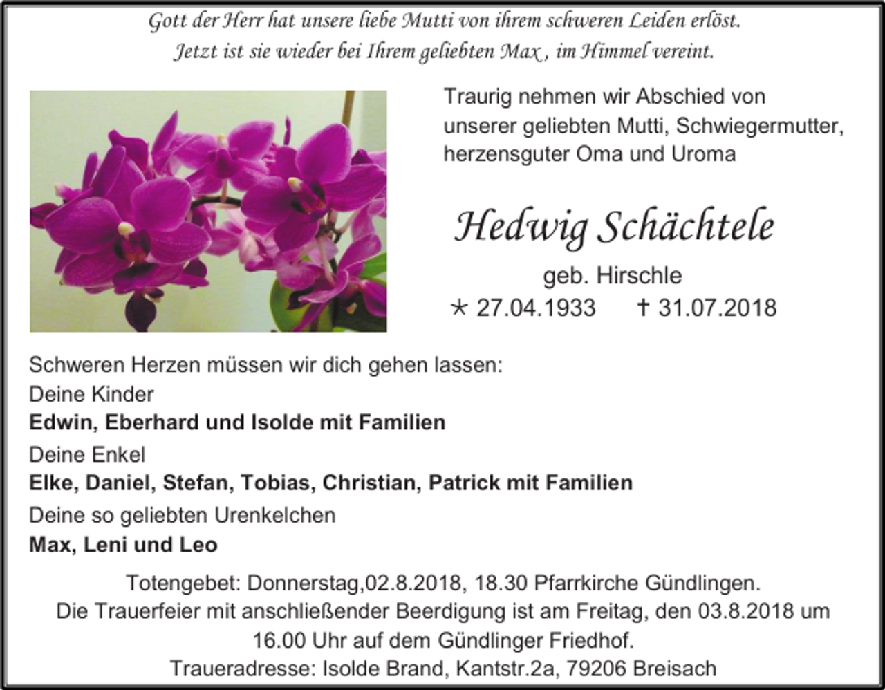 <p>Gott der Herr hat unsere liebe Mutti von ihrem schweren Leiden erlöst.<br />Jet t ist sie wieder bei Ihrem geliebten Max , im Himmel vereint.<br />Traurig nehmen wir Abschied von<br />unserer geliebten Mutti, Schwiegermutter,<br />herzensguter Oma und Uroma</p><p>Hedwig Schächtele<br />geb. Hirschle<br /> 27.04.1933<br /> 31.07.2018<br />Schweren Herzen müssen wir dich gehen lassen:<br />Deine Kinder<br />Edwin, Eberhard und Isolde mit Familien<br />Deine Enkel<br />Elke, Daniel, Stefan, Tobias, Christian, Patrick mit Familien<br />Deine so geliebten Urenkelchen<br />Max, Leni und Leo<br />Totengebet: Donnerstag,02.8.2018, 18.30 Pfarrkirche Gündlingen.<br />Die Trauerfeier mit anschließender Beerdigung ist am Freitag, den 03.8.2018 um<br />16.00 Uhr auf dem Gündlinger Friedhof.<br />Traueradresse: Isolde Brand, Kantstr.2a, 79206 Breisach</p>