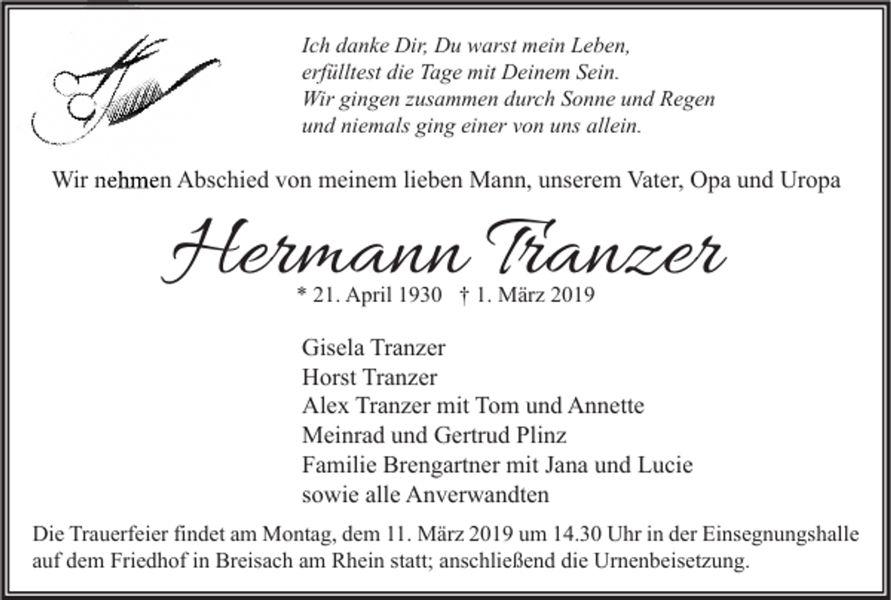 <p>Ich danke Dir, Du warst mein Leben,<br />erfülltest die Tage mit Deinem Sein.<br />Wir gingen zusammen durch Sonne und Regen<br />und niemals ging einer von uns allein.</p><p>Wir nehmen Abschied von meinem lieben Mann, unserem Vater, Opa und Uropa</p><p>Hermann Tranzer<br />* 21. April 1930 † 1. März 2019</p><p>Gisela Tranzer<br />Horst Tranzer<br />Alex Tranzer mit Tom und Annette<br />Meinrad und Gertrud Plinz<br />Familie Brengartner mit Jana und Lucie<br />sowie alle Anverwandten<br />Die Trauerfeier findet am Montag, dem 11. März 2019 um 14.30 Uhr in der Einsegnungshalle<br />auf dem Friedhof in Breisach am Rhein statt; anschließend die Urnenbeisetzung.</p>