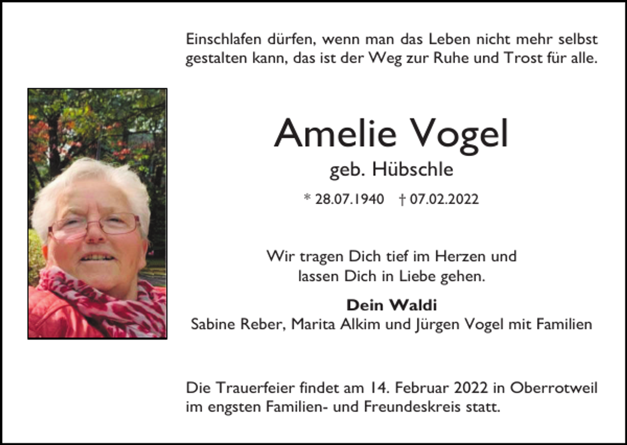 <p>Einschlafen dürfen, wenn man das Leben nicht mehr selbst<br />gestalten kann, das ist der Weg zur Ruhe und Trost für alle.</p><p>Amelie Vogel<br />geb. Hübschle<br />* 28.07.1940 † 07.02.2022</p><p>Wir tragen Dich tief im Herzen und<br />lassen Dich in Liebe gehen.<br />Dein Waldi<br />Sabine Reber, Marita Alkim und Jürgen Vogel mit Familien</p><p>Die Trauerfeier findet am 14. Februar 2022 in Oberrotweil<br />im engsten Familien- und Freundeskreis statt.</p>