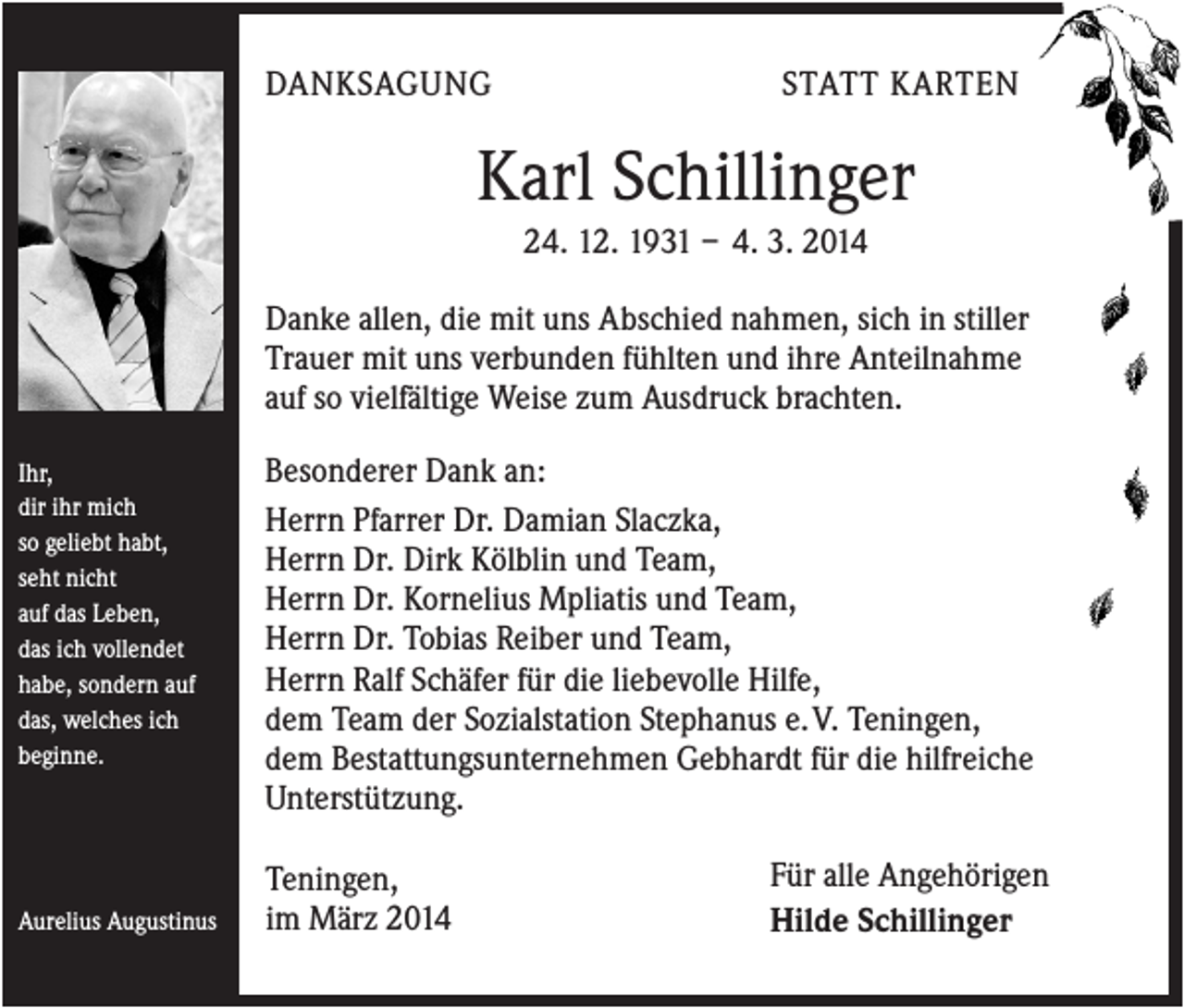 <p>DANKSAGUNG</p><p>STATT KARTEN</p><p>Karl Schillinger<br />24. 12. 1931 – 4. 3. 2014<br />Danke allen, die mit uns Abschied nahmen, sich in stiller<br />Trauer mit uns verbunden fühlten und ihre Anteilnahme<br />auf so vielfältige Weise zum Ausdruck brachten.<br />Ihr,<br />dir ihr mich<br />so geliebt habt,<br />seht nicht<br />auf das Leben,<br />das ich vollendet<br />habe, sondern auf<br />das, welches ich<br />beginne.</p><p>Aurelius Augustinus</p><p>Besonderer Dank an:<br />Herrn Pfarrer Dr. Damian Slaczka,<br />Herrn Dr. Dirk Kölblin und Team,<br />Herrn Dr. Kornelius Mpliatis und Team,<br />Herrn Dr. Tobias Reiber und Team,<br />Herrn Ralf Schäfer für die liebevolle Hilfe,<br />dem Team der Sozialstation Stephanus e. V. Teningen,<br />dem Bestattungsunternehmen Gebhardt für die hilfreiche<br />Unterstützung.<br />Teningen,<br />im März 2014</p><p>Für alle Angehörigen<br />Hilde Schillinger</p>