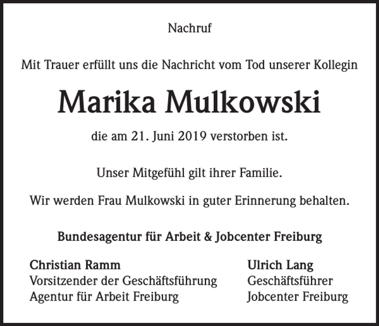 <p>Nachruf<br />Mit Trauer erfüllt uns die Nachricht vom Tod unserer Kollegin</p><p>Marika Mulkowski<br />die am 21. Juni 2019 verstorben ist.<br />Unser Mitgefühl gilt ihrer Familie.<br />Wir werden Frau Mulkowski in guter Erinnerung behalten.<br />Bundesagentur für Arbeit &amp; Jobcenter Freiburg<br />Christian Ramm<br />Vorsitzender der Geschäftsführung<br />Agentur für Arbeit Freiburg</p><p>Ulrich Lang<br />Geschäftsführer<br />Jobcenter Freiburg</p>