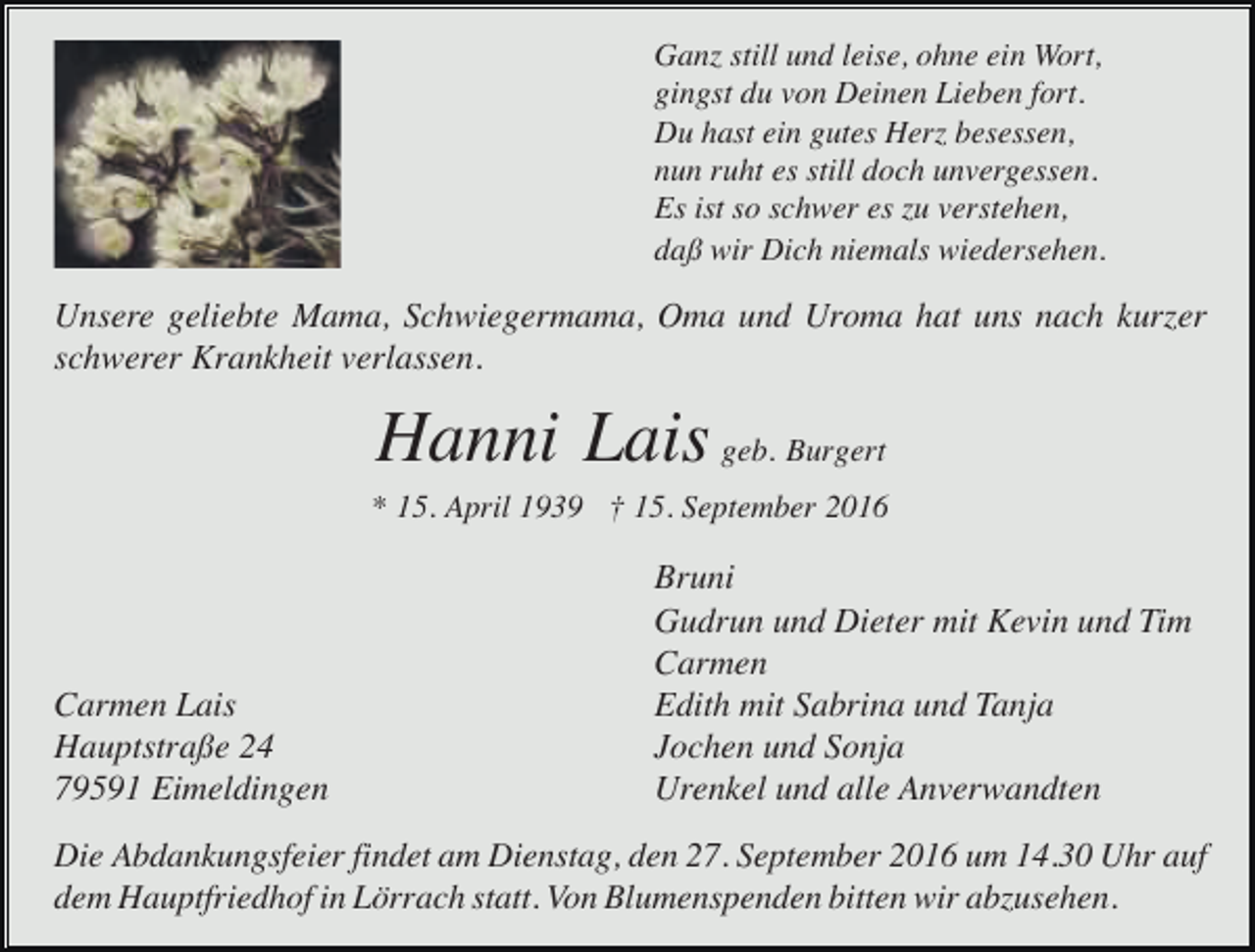 <p>Ganz still und leise, ohne ein Wort,<br />gingst du von Deinen Lieben fort.<br />Du hast ein gutes Herz besessen,<br />nun ruht es still doch unvergessen.<br />Es ist so schwer es zu verstehen,<br />daß wir Dich niemals wiedersehen.</p><p>Unsere geliebte Mama, Schwiegermama, Oma und Uroma hat uns nach kurzer<br />schwerer Krankheit verlassen.</p><p>Hanni Lais geb. Burgert<br />* 15. April 1939 † 15. September 2016</p><p>Carmen Lais<br />Hauptstraße 24<br />79591 Eimeldingen</p><p>Bruni<br />Gudrun und Dieter mit Kevin und Tim<br />Carmen<br />Edith mit Sabrina und Tanja<br />Jochen und Sonja<br />Urenkel und alle Anverwandten</p><p>Die Abdankungsfeier findet am Dienstag, den 27. September 2016 um 14.30 Uhr auf<br />dem Hauptfriedhof in Lörrach statt. Von Blumenspenden bitten wir abzusehen.</p>