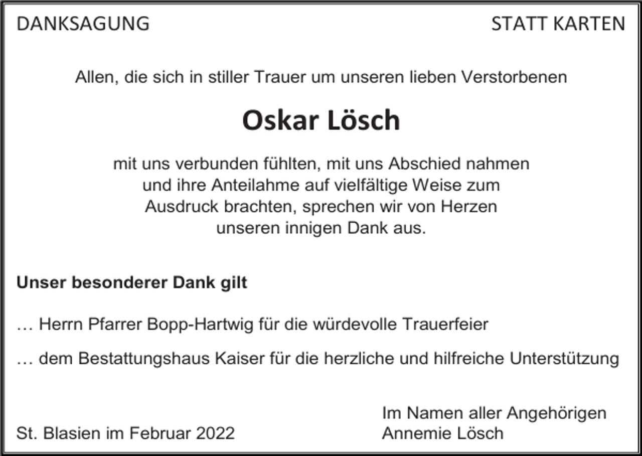 <p>DANKSAGUNG</p><p>STATT KARTEN</p><p>Allen, die sich in stiller Trauer um unseren lieben Verstorbenen</p><p>Oskar Lösch<br />mit uns verbunden fühlten, mit uns Abschied nahmen<br />und ihre Anteilahme auf vielfältige Weise zum<br />Ausdruck brachten, sprechen wir von Herzen<br />unseren innigen Dank aus.<br />Unser besonderer Dank gilt<br />… Herrn Pfarrer Bopp-Hartwig für die würdevolle Trauerfeier<br />… dem Bestattungshaus Kaiser für die herzliche und hilfreiche Unterstützung</p><p>St. Blasien im Februar 2022</p><p>Im Namen aller Angehörigen<br />Annemie Lösch</p>