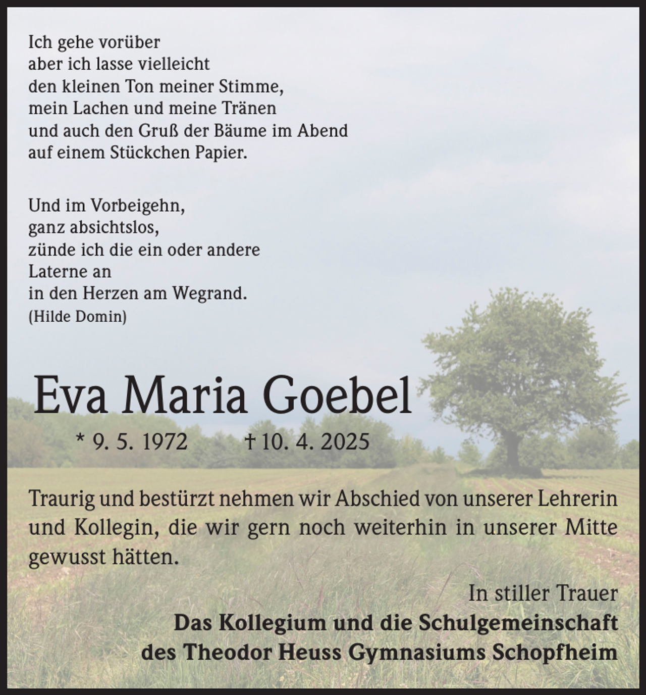 <p>Ich gehe vorüber­<br />aber ich lasse vielleicht<br />den kleinen Ton meiner Stimme,<br />mein Lachen und meine Tränen<br />und auch den Gruß der Bäume im Abend<br />auf einem Stückchen Papier.<br />Und im Vorbeigehn,<br />ganz absichtslos,<br />zünde ich die ein oder andere<br />Laterne an<br />in den Herzen am Wegrand.<br />(Hilde Domin)</p><p>Eva Maria Goebel<br />* 9. 5. 1972</p><p>† 10. 4. 2025</p><p>Traurig und bestürzt nehmen wir Abschied von unserer Lehrerin<br />und Kollegin, die wir gern noch weiterhin in unserer Mitte<br />gewusst hätten.<br />In stiller Trauer<br />Das Kollegium und die Schulgemeinschaft<br />des Theodor Heuss Gymnasiums Schopfheim</p>