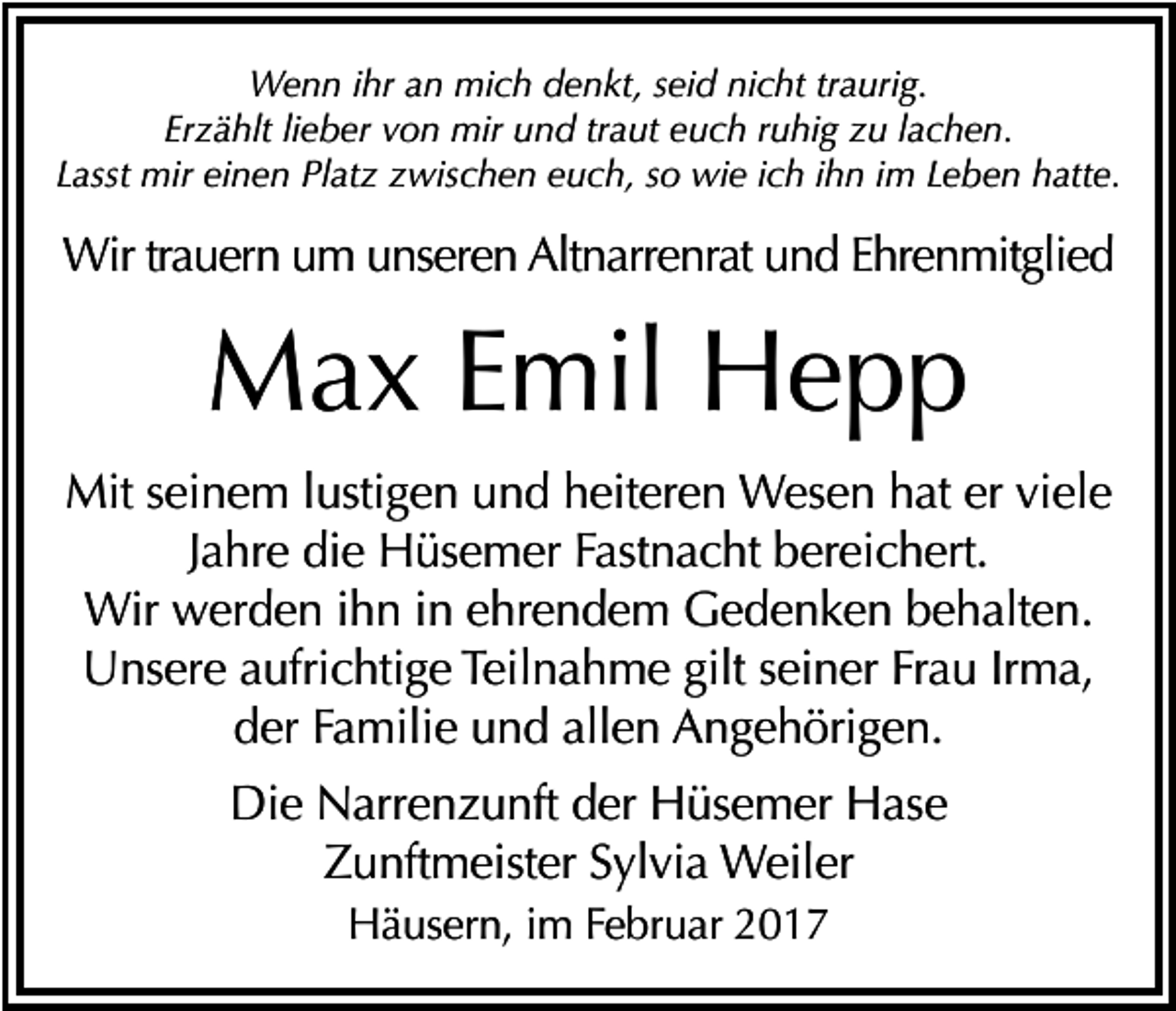 <p>Wenn ihr an mich denkt, seid nicht traurig.<br />Erzählt lieber von mir und traut euch ruhig zu lachen.<br />Lasst mir einen Platz zwischen euch, so wie ich ihn im Leben hatte.</p><p>Wir trauern um unseren Altnarrenrat und Ehrenmitglied</p><p>Max Emil Hepp<br />Mit seinem lustigen und heiteren Wesen hat er viele<br />Jahre die Hüsemer Fastnacht bereichert.<br />Wir werden ihn in ehrendem Gedenken behalten.<br />Unsere aufrichtige Teilnahme gilt seiner Frau Irma,<br />der Familie und allen Angehörigen.<br />Die Narrenzunft der Hüsemer Hase<br />Zunftmeister Sylvia Weiler<br />Häusern, im Februar 2017</p>