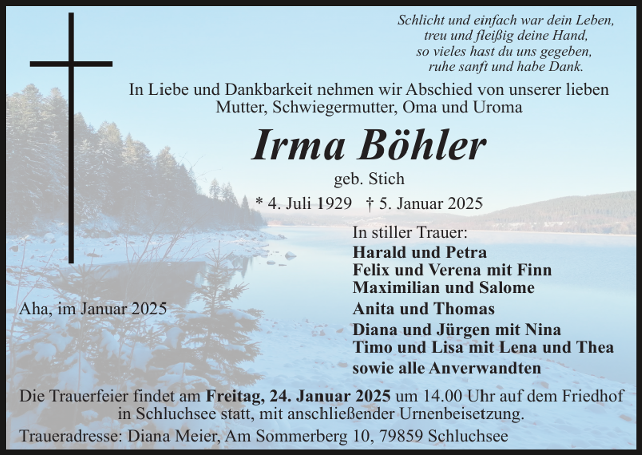 <p>Schlicht und einfach war dein Leben,<br />treu und fleißig deine Hand,<br />so vieles hast du uns gegeben,<br />ruhe sanft und habe Dank.</p><p>In Liebe und Dankbarkeit nehmen wir Abschied von unserer lieben<br />Mutter, Schwiegermutter, Oma und Uroma</p><p>Irma Böhler<br />geb. Stich<br />* 4. Juli 1929 † 5. Januar 2025</p><p>Aha, im Januar 2025</p><p>In stiller Trauer:<br />Harald und Petra<br />Felix und Verena mit Finn<br />Maximilian und Salome<br />Anita und Thomas<br />Diana und Jürgen mit Nina<br />Timo und Lisa mit Lena und Thea<br />sowie alle Anverwandten</p><p>Die Trauerfeier findet am Freitag, 24. Januar 2025 um 14.00 Uhr auf dem Friedhof<br />in Schluchsee statt, mit anschließender Urnenbeisetzung.<br />Traueradresse: Diana Meier, Am Sommerberg 10, 79859 Schluchsee</p>