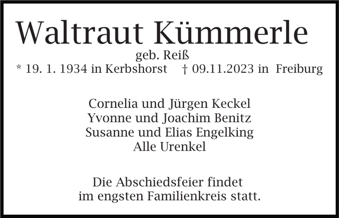 <p>Waltraut Kümmerle<br />geb. Reiß</p><p>* 19. 1. 1934 in Kerbshorst</p><p>† 09.11.2023 in Freiburg</p><p>Cornelia und Jürgen Keckel<br />Yvonne und Joachim Benitz<br />Susanne und Elias Engelking<br />Alle Urenkel<br />Die Abschiedsfeier findet<br />im engsten Familienkreis statt.</p>