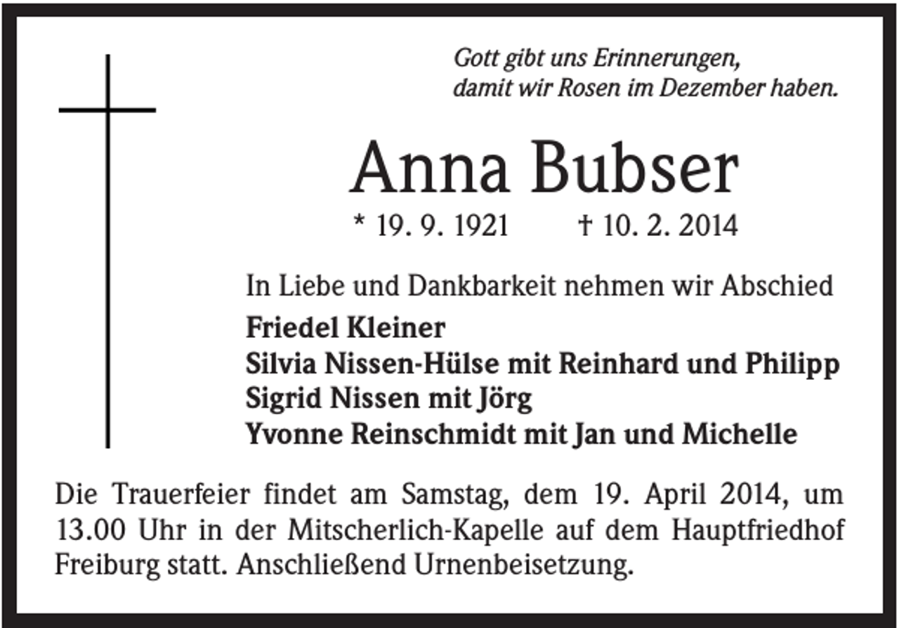 <p>Gott gibt uns Erinnerungen,<br />damit wir Rosen im Dezember haben.</p><p>Anna Bubser<br />* 19. 9. 1921</p><p>† 10. 2. 2014</p><p>In Liebe und Dankbarkeit nehmen wir Abschied<br />Friedel Kleiner<br />Silvia Nissen-Hülse mit Reinhard und Philipp<br />Sigrid Nissen mit Jörg<br />Yvonne Reinschmidt mit Jan und Michelle<br />Die Trauerfeier findet am Samstag, dem 19. April 2014, um<br />13.00 Uhr in der Mitscherlich-Kapelle auf dem Hauptfriedhof<br />Freiburg statt. Anschließend Urnenbeisetzung.</p>