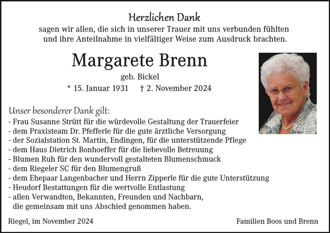 <p>sagen wir allen, die sich in unserer Trauer mit uns verbunden fühlten<br />und ihre Anteilnahme in vielfältiger Weise zum Ausdruck brachten.</p><p>geb. Bickel<br />* 15. Januar 1931 † 2. November 2024</p><p>Unser besonderer Dank gilt:<br />- Frau Susanne Strütt für die würdevolle Gestaltung der Trauerfeier<br />- dem Praxisteam Dr. Pfefferle für die gute ärztliche Versorgung<br />- der Sozialstation St. Martin, Endingen, für die unterstützende Pflege<br />- dem Haus Dietrich Bonhoeffer für die liebevolle Betreuung<br />- Blumen Ruh für den wundervoll gestalteten Blumenschmuck<br />- dem Riegeler SC für den Blumengruß<br />- dem Ehepaar Langenbacher und Herrn Zipperle für die gute Unterstützung<br />- Heudorf Bestattungen für die wertvolle Entlastung<br />- allen Verwandten, Bekannten, Freunden und Nachbarn,<br />die gemeinsam mit uns Abschied genommen haben.<br />Riegel, im November 2024</p><p>Familien Boos und Brenn</p>