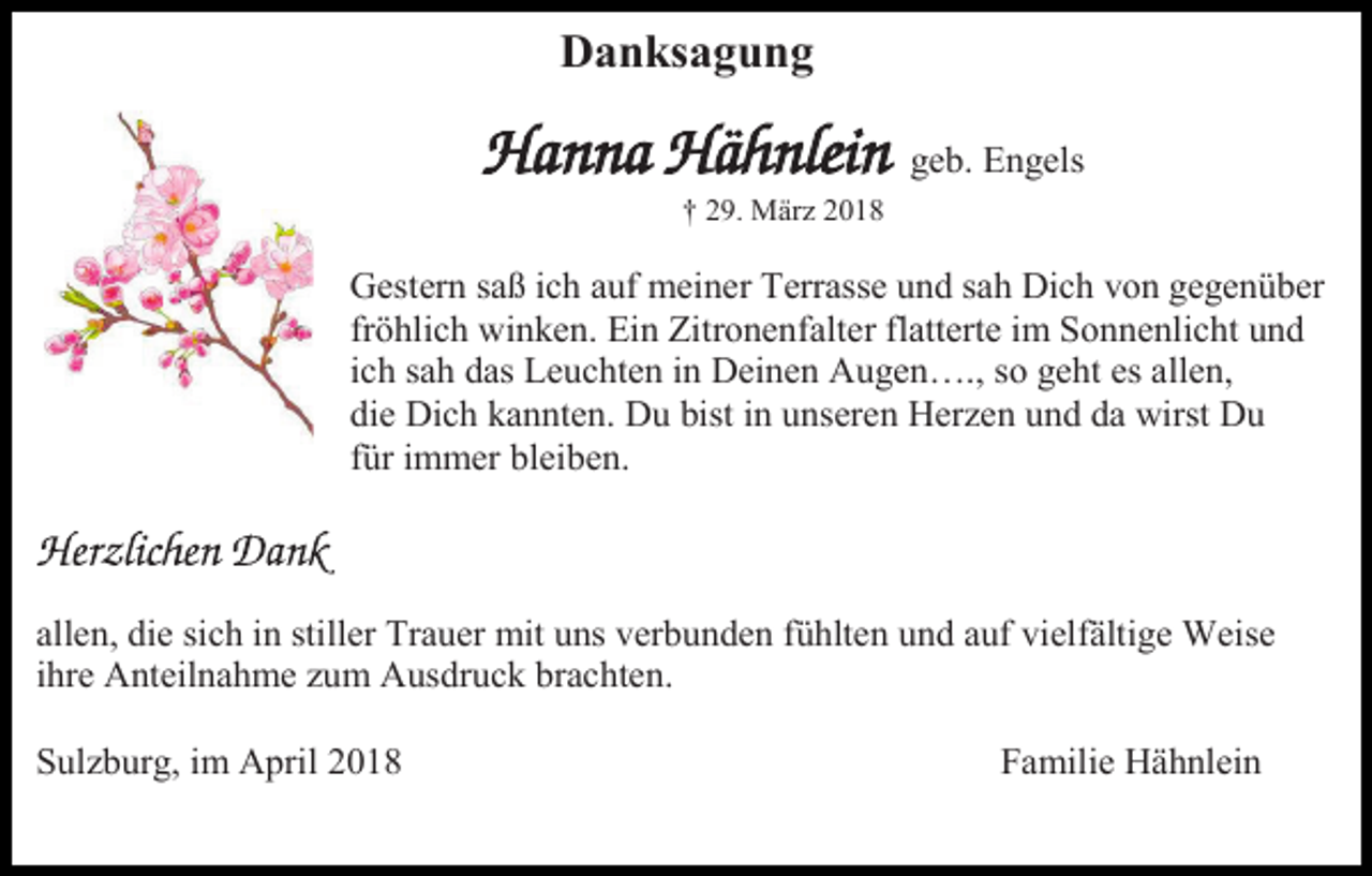 <p>Danksagung<br />geb. Engels<br />† 29. März 2018</p><p>Gestern saß ich auf meiner Terrasse und sah Dich von gegenüber<br />fröhlich winken. Ein Zitronenfalter flatterte im Sonnenlicht und<br />ich sah das Leuchten in Deinen Augen…., so geht es allen,<br />die Dich kannten. Du bist in unseren Herzen und da wirst Du<br />für immer bleiben.</p><p>allen, die sich in stiller Trauer mit uns verbunden fühlten und auf vielfältige Weise<br />ihre Anteilnahme zum Ausdruck brachten.<br />Sulzburg, im April 2018</p><p>Familie Hähnlein</p>