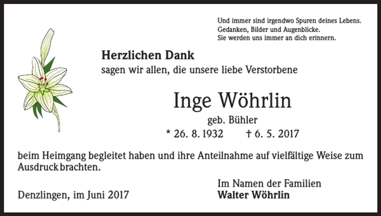 <p>Und immer sind irgendwo Spuren deines Lebens.<br />Gedanken, Bilder und Augenblicke.<br />Sie werden uns immer an dich erinnern.</p><p>Herzlichen Dank<br />sagen wir allen, die unsere liebe Verstorbene</p><p>Inge Wöhrlin<br />geb. Bühler<br />* 26. 8. 1932 † 6. 5. 2017<br />beim Heimgang begleitet haben und ihre Anteilnahme auf vielfältige Weise zum<br />­Ausdruck brachten.</p><p>Im Namen der Familien<br />Denzlingen, im Juni 2017<br />Walter Wöhrlin</p>