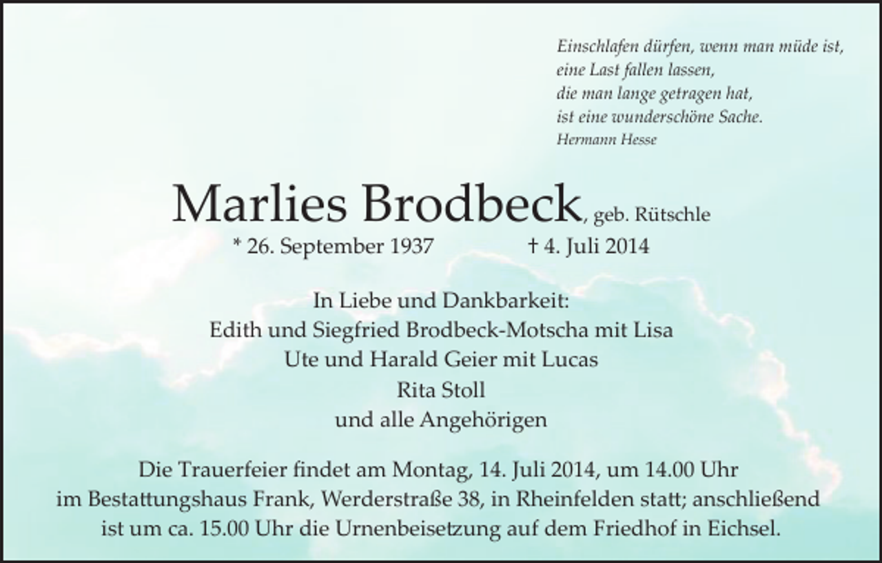 <p>Einschlafen dürfen, wenn man müde ist,<br />eine Last fallen lassen,<br />die man lange getragen hat,<br />ist eine wunderschöne Sache.<br />Hermann Hesse</p><p>Marlies Brodbeck<br />* 26. September 1937</p><p>, geb. Rütschle</p><p>† 4. Juli 2014</p><p>In Liebe und Dankbarkeit:<br />Edith und Siegfried Brodbeck­Motscha mit Lisa<br />Ute und Harald Geier mit Lucas<br />Rita Stoll<br />und alle Angehörigen<br />Die Trauerfeier ﬁndet am Montag, 14. Juli 2014, um 14.00 Uhr<br />im Besta�ungshaus Frank, Werderstraße 38, in Rheinfelden sta�; anschließend<br />ist um ca. 15.00 Uhr die Urnenbeise�ung auf dem Friedhof in Eichsel.</p>