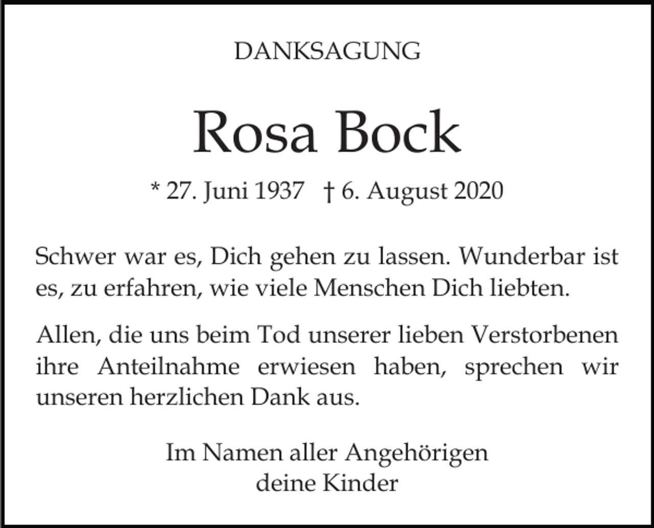 <p>DANKSAGUNG</p><p>Rosa Bock<br />* 27. Juni 1937 † 6. August 2020<br />Schwer war es, Dich gehen zu lassen. Wunderbar ist<br />es, zu erfahren, wie viele Menschen Dich liebten.<br />Allen, die uns beim Tod unserer lieben Verstorbenen<br />ihre Anteilnahme erwiesen haben, sprechen wir<br />unseren herzlichen Dank aus.<br />Im Namen aller Angehörigen<br />deine Kinder</p>