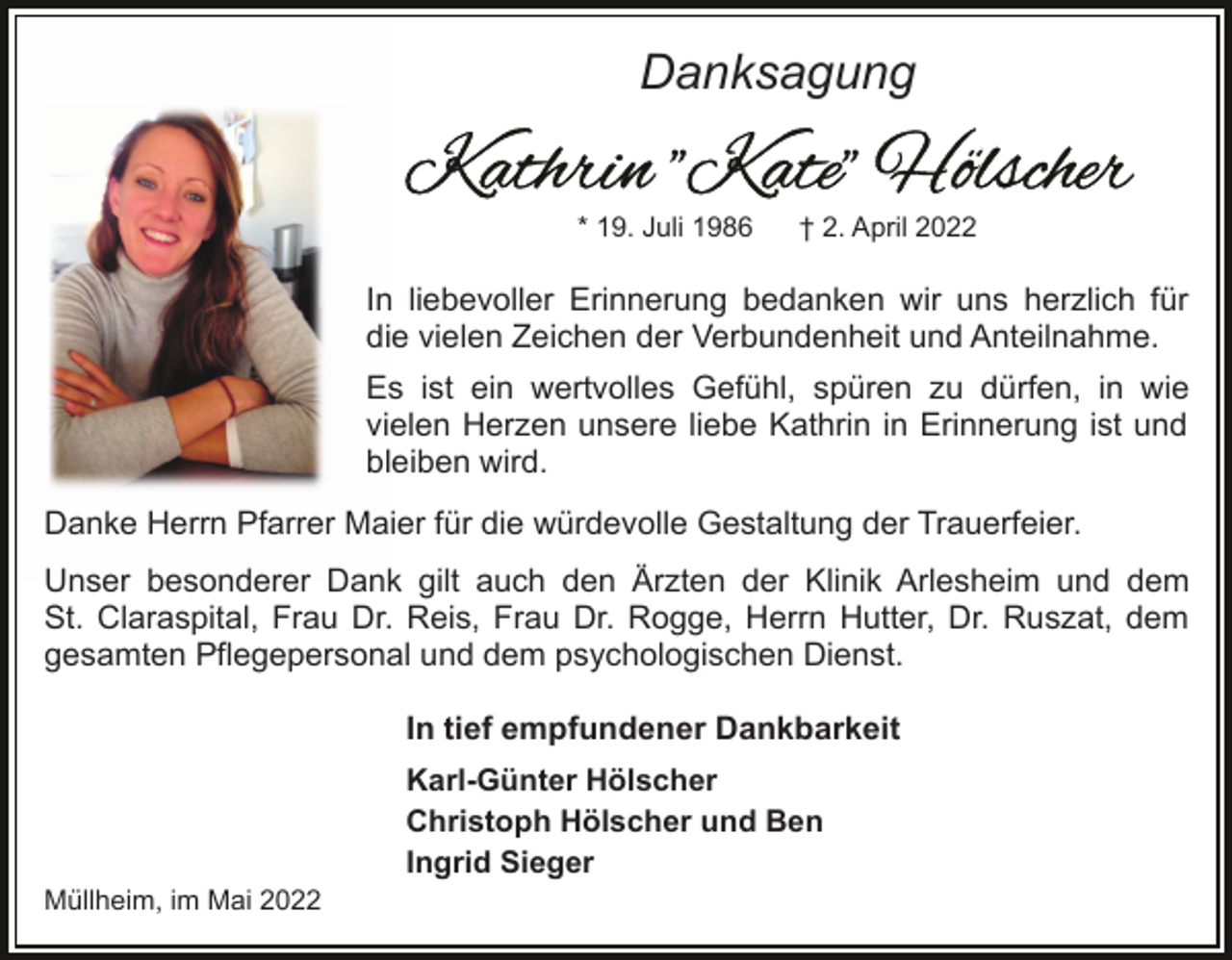 <p>Danksagung<br />* 19. Juli 1986</p><p>† 2. April 2022</p><p>In liebevoller Erinnerung bedanken wir uns herzlich für<br />die vielen Zeichen der Verbundenheit und Anteilnahme.<br />Es ist ein wertvolles Gefühl, spüren zu dürfen, in wie<br />vielen Herzen unsere liebe Kathrin in Erinnerung ist und<br />bleiben wird.<br />Danke Herrn Pfarrer Maier für die würdevolle Gestaltung der Trauerfeier.<br />Unser besonderer Dank gilt auch den Ärzten der Klinik Arlesheim und dem<br />St. Claraspital, Frau Dr. Reis, Frau Dr. Rogge, Herrn Hutter, Dr. Ruszat, dem<br />gesamten Pflegepersonal und dem psychologischen Dienst.<br />In tief empfundener Dankbarkeit<br />Karl-Günter Hölscher<br />Christoph Hölscher und Ben<br />Ingrid Sieger<br />Müllheim, im Mai 2022</p>