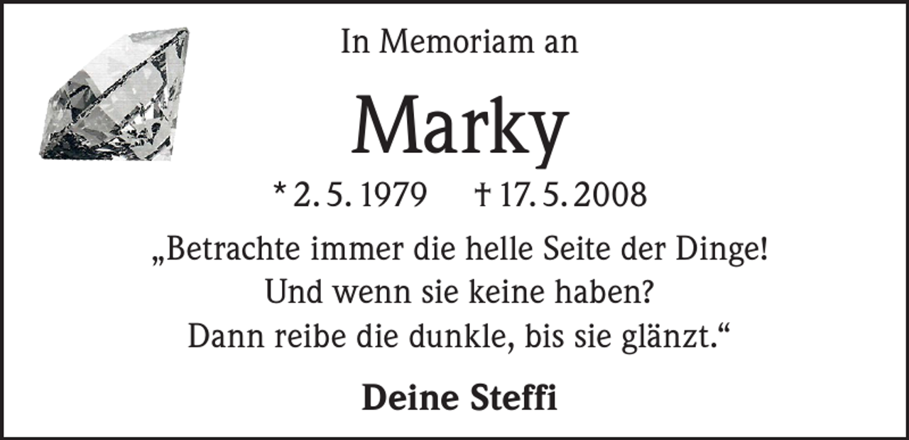 <p>In Memoriam an</p><p>Marky</p><p>* 2. 5. 1979 † 17. 5. 2008<br />„Betrachte immer die helle Seite der Dinge!<br />Und wenn sie keine haben?<br />Dann reibe die dunkle, bis sie glänzt.“<br />Deine Steffi</p>
