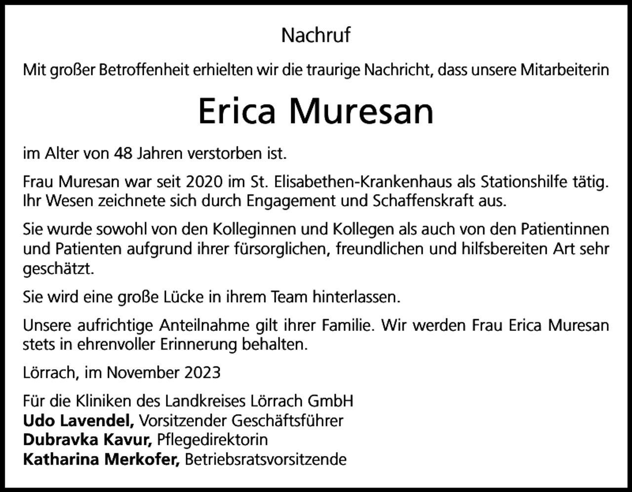 <p>Nachruf<br />Mit großer Betroffenheit erhielten wir die traurige Nachricht, dass unsere Mitarbeiterin</p><p>Erica Muresan<br />im Alter von 48 Jahren verstorben ist.<br />Frau Muresan war seit 2020 im St. Elisabethen-Krankenhaus als Stationshilfe tätig.<br />Ihr Wesen zeichnete sich durch Engagement und Schaffenskraft aus.<br />Sie wurde sowohl von den Kolleginnen und Kollegen als auch von den Patientinnen<br />und Patienten aufgrund ihrer fürsorglichen, freundlichen und hilfsbereiten Art sehr<br />geschätzt.<br />Sie wird eine große Lücke in ihrem Team hinterlassen.<br />Unsere aufrichtige Anteilnahme gilt ihrer Familie. Wir werden Frau Erica Muresan<br />stets in ehrenvoller Erinnerung behalten.<br />Lörrach, im November 2023<br />Für die Kliniken des Landkreises Lörrach GmbH<br />Udo Lavendel, Vorsitzender Geschäftsführer<br />Dubravka Kavur, Pflegedirektorin<br />Katharina Merkofer, Betriebsratsvorsitzende</p>
