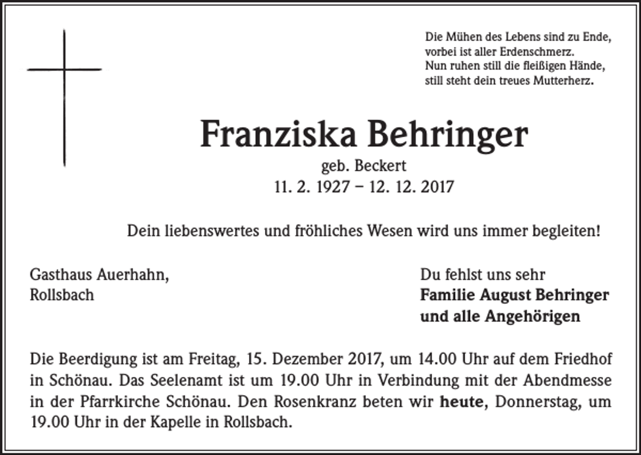 <p>Die Mühen des Lebens sind zu Ende,<br />vorbei ist aller Erdenschmerz.<br />Nun ruhen still die fleißigen Hände,<br />still steht dein treues Mutterherz.</p><p>Franziska Behringer<br />geb. Beckert<br />11. 2. 1927 – 12. 12. 2017</p><p>Dein liebenswertes und fröhliches Wesen wird uns immer begleiten!<br />Gasthaus Auerhahn,<br />Rollsbach</p><p>Du fehlst uns sehr<br />Familie August Behringer<br />und alle Angehörigen</p><p>Die Beerdigung ist am Freitag, 15. Dezember 2017, um 14.00 Uhr auf dem Friedhof<br />in Schönau. Das Seelenamt ist um 19.00 Uhr in Verbindung mit der Abendmesse<br />in der Pfarrkirche Schönau. Den Rosenkranz beten wir heute, Donnerstag, um<br />19.00 Uhr in der Kapelle in Rollsbach.</p>